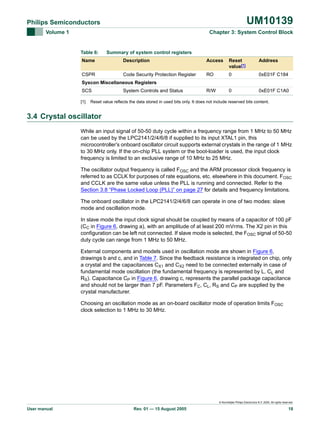 UM10139

Philips Semiconductors
Volume 1

Chapter 3: System Control Block

Table 6:

Summary of system control registers

Name

Description

Access

Reset
value[1]

Address

CSPR

Code Security Protection Register

RO

0

0xE01F C184

R/W

0

0xE01F C1A0

Syscon Miscellaneous Registers
SCS
[1]

System Controls and Status

Reset value reflects the data stored in used bits only. It does not include reserved bits content.

3.4 Crystal oscillator
While an input signal of 50-50 duty cycle within a frequency range from 1 MHz to 50 MHz
can be used by the LPC2141/2/4/6/8 if supplied to its input XTAL1 pin, this
microcontroller’s onboard oscillator circuit supports external crystals in the range of 1 MHz
to 30 MHz only. If the on-chip PLL system or the boot-loader is used, the input clock
frequency is limited to an exclusive range of 10 MHz to 25 MHz.
The oscillator output frequency is called FOSC and the ARM processor clock frequency is
referred to as CCLK for purposes of rate equations, etc. elsewhere in this document. FOSC
and CCLK are the same value unless the PLL is running and connected. Refer to the
Section 3.8 “Phase Locked Loop (PLL)” on page 27 for details and frequency limitations.
The onboard oscillator in the LPC2141/2/4/6/8 can operate in one of two modes: slave
mode and oscillation mode.
In slave mode the input clock signal should be coupled by means of a capacitor of 100 pF
(CC in Figure 6, drawing a), with an amplitude of at least 200 mVrms. The X2 pin in this
configuration can be left not connected. If slave mode is selected, the FOSC signal of 50-50
duty cycle can range from 1 MHz to 50 MHz.
External components and models used in oscillation mode are shown in Figure 6,
drawings b and c, and in Table 7. Since the feedback resistance is integrated on chip, only
a crystal and the capacitances CX1 and CX2 need to be connected externally in case of
fundamental mode oscillation (the fundamental frequency is represented by L, CL and
RS). Capacitance CP in Figure 6, drawing c, represents the parallel package capacitance
and should not be larger than 7 pF. Parameters FC, CL, RS and CP are supplied by the
crystal manufacturer.
Choosing an oscillation mode as an on-board oscillator mode of operation limits FOSC
clock selection to 1 MHz to 30 MHz.

© Koninklijke Philips Electronics N.V. 2005. All rights reserved.

User manual

Rev. 01 — 15 August 2005

18

 