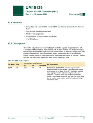 UM10139
Chapter 13: SSP Controller (SPI1)
Rev. 01 — 15 August 2005

User manual

13.1 Features
• Compatible with Motorola SPI, 4-wire TI SSI, and National Semiconductor Microwire
buses.

•
•
•
•

Synchronous Serial Communication
Master or slave operation
8-frame FIFOs for both transmit and receive.
4 to 16 bits frame

13.2 Description
The SSP is a Synchronous Serial Port (SSP) controller capable of operation on a SPI,
4-wire SSI, or Microwire bus. It can interact with multiple masters and slaves on the bus.
Only a single master and a single slave can communicate on the bus during a given data
transfer. Data transfers are in principle full duplex, with frames of 4 to 16 bits of data
flowing from the master to the slave and from the slave to the master. In practice it is often
the case that only one of these data flows carries meaningful data.
Table 161: SSP pin descriptions
Pin Name

Type

SCK1

I/O

Interface pin name/function
SPI

SSI

Microwire

SCK

CLK

SK

Pin Description
Serial Clock. SCK/CLK/SK is a clock signal used to
synchronize the transfer of data. It is driven by the master
and received by the slave. When SPI interface is used the
clock is programmable to be active high or active low,
otherwise it is always active high. SCK1 only switches
during a data transfer. Any other time, the SSP either holds
it in its inactive state, or does not drive it (leaves it in high
impedance state).

© Koninklijke Philips Electronics N.V. 2005. All rights reserved.

User manual

Rev. 01 — 15 August 2005

180

 