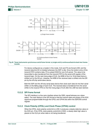 UM10139

Philips Semiconductors
Volume 1

Chapter 13: SSP

CLK
FS
MSB

DX/DR

LSB
4 to 16 bits

a) Single frame transfer

CLK
FS
DX/DR

MSB

LSB

MSB

4 to 16 bits

LSB
4 to 16 bits

b) Continuous/back-to-back frames
transfer

Fig 42. Texas Instruments synchronous serial frame format: a) single and b) continuous/back-to-back two frames
transfer

For device configured as a master in this mode, CLK and FS are forced LOW, and the
transmit data line DX is tristated whenever the SSP is idle. Once the bottom entry of the
transmit FIFO contains data, FS is pulsed HIGH for one CLK period. The value to be
transmitted is also transferred from the transmit FIFO to the serial shift register of the
transmit logic. On the next rising edge of CLK, the MSB of the 4 to 16-bit data frame is
shifted out on the DX pin. Likewise, the MSB of the received data is shifted onto the DR
pin by the off-chip serial slave device.
Both the SSP and the off-chip serial slave device then clock each data bit into their serial
shifter on the falling edge of each CLK. The received data is transferred from the serial
shifter to the receive FIFO on the first rising edge of CLK after the LSB has been latched.

13.3.2 SPI frame format
The SPI interface is a four-wire interface where the SSEL signal behaves as a slave
select. The main feature of the SPI format is that the inactive state and phase of the SCK
signal are programmable through the CPOL and CPHA bits within the SSPCR0 control
register.

13.3.3 Clock Polarity (CPOL) and Clock Phase (CPHA) control
When the CPOL clock polarity control bit is LOW, it produces a steady state low value on
the SCK pin. If the CPOL clock polarity control bit is HIGH, a steady state high value is
placed on the CLK pin when data is not being transferred.

© Koninklijke Philips Electronics N.V. 2005. All rights reserved.

User manual

Rev. 01 — 15 August 2005

182

 