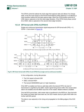 UM10139

Philips Semiconductors
Volume 1

Chapter 13: SSP

The CPHA control bit selects the clock edge that captures data and allows it to change
state. It has the most impact on the first bit transmitted by either allowing or not allowing a
clock transition before the first data capture edge. When the CPHA phase control bit is
LOW, data is captured on the first clock edge transition. If the CPHA clock phase control
bit is HIGH, data is captured on the second clock edge transition.

13.3.4 SPI format with CPOL=0,CPHA=0
Single and continuous transmission signal sequences for SPI format with CPOL = 0,
CPHA = 0 are shown in Figure 43.

SCK
SSEL
MOSI
MISO

MSB

LSB

MSB

LSB

Q

4 to 16 bits
a) Motorola SPI frame format (single transfer) with CPOL=0 and CPHA=0

SCK
SSEL
MOSI
MISO

MSB

LSB

MSB

LSB

MSB
Q

LSB

MSB

LSB

Q

4 to 16 bits

4 to 16 bits

b) Motorola SPI frame format (continuous transfer) with CPOL=0 and CPHA=0

Fig 43. SPI frame format with CPOL=0 and CPHA=0 (a) single and b) continuous transfer)

In this configuration, during idle periods:

• The CLK signal is forced LOW
• SSEL is forced HIGH
• The transmit MOSI/MISO pad is in high impedance
If the SSP is enabled and there is valid data within the transmit FIFO, the start of
transmission is signified by the SSEL master signal being driven LOW. This causes slave
data to be enabled onto the MISO input line of the master. Master’s MOSI is enabled.
One half SCK period later, valid master data is transferred to the MOSI pin. Now that both
the master and slave data have been set, the SCK master clock pin goes HIGH after one
further half SCK period.
The data is now captured on the rising and propagated on the falling edges of the SCK
signal.

© Koninklijke Philips Electronics N.V. 2005. All rights reserved.

User manual

Rev. 01 — 15 August 2005

183

 