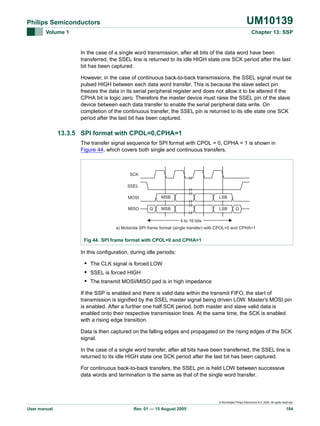 UM10139

Philips Semiconductors
Volume 1

Chapter 13: SSP

In the case of a single word transmission, after all bits of the data word have been
transferred, the SSEL line is returned to its idle HIGH state one SCK period after the last
bit has been captured.
However, in the case of continuous back-to-back transmissions, the SSEL signal must be
pulsed HIGH between each data word transfer. This is because the slave select pin
freezes the data in its serial peripheral register and does not allow it to be altered if the
CPHA bit is logic zero. Therefore the master device must raise the SSEL pin of the slave
device between each data transfer to enable the serial peripheral data write. On
completion of the continuous transfer, the SSEL pin is returned to its idle state one SCK
period after the last bit has been captured.

13.3.5 SPI format with CPOL=0,CPHA=1
The transfer signal sequence for SPI format with CPOL = 0, CPHA = 1 is shown in
Figure 44, which covers both single and continuous transfers.

SCK
SSEL
MSB

MOSI
MISO

Q

LSB

MSB

LSB

Q

4 to 16 bits
a) Motorola SPI frame format (single transfer) with CPOL=0 and CPHA=1

Fig 44. SPI frame format with CPOL=0 and CPHA=1

In this configuration, during idle periods:

• The CLK signal is forced LOW
• SSEL is forced HIGH
• The transmit MOSI/MISO pad is in high impedance
If the SSP is enabled and there is valid data within the transmit FIFO, the start of
transmission is signified by the SSEL master signal being driven LOW. Master’s MOSI pin
is enabled. After a further one half SCK period, both master and slave valid data is
enabled onto their respective transmission lines. At the same time, the SCK is enabled
with a rising edge transition.
Data is then captured on the falling edges and propagated on the rising edges of the SCK
signal.
In the case of a single word transfer, after all bits have been transferred, the SSEL line is
returned to its idle HIGH state one SCK period after the last bit has been captured.
For continuous back-to-back transfers, the SSEL pin is held LOW between successive
data words and termination is the same as that of the single word transfer.

© Koninklijke Philips Electronics N.V. 2005. All rights reserved.

User manual

Rev. 01 — 15 August 2005

184

 