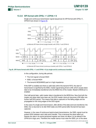 UM10139

Philips Semiconductors
Volume 1

Chapter 13: SSP

13.3.6 SPI format with CPOL = 1,CPHA = 0
Single and continuous transmission signal sequences for SPI format with CPOL=1,
CPHA=0 are shown in Figure 45.

SCK
SSEL
MOSI
MISO

MSB

LSB

MSB

LSB

Q

4 to 16 bits
a) Motorola SPI frame format (single transfer) with CPOL=1 and CPHA=0

SCK
SSEL
MOSI
MISO

MSB

LSB

MSB

LSB

MSB
Q

LSB

MSB

LSB

Q

4 to 16 bits

4 to 16 bits

b) Motorola SPI frame format (continuous transfer) with CPOL=1 and CPHA=0

Fig 45. SPI frame format with CPOL = 1 and CPHA = 0 (a) single and b) continuous transfer)

In this configuration, during idle periods:

• The CLK signal is forced HIGH
• SSEL is forced HIGH
• The transmit MOSI/MISO pad is in high impedance
If the SSP is enabled and there is valid data within the transmit FIFO, the start of
transmission is signified by the SSEL master signal being driven LOW, which causes slave
data to be immediately transferred onto the MISO line of the master. Master’s MOSI pin is
enabled.
One half period later, valid master data is transferred to the MOSI line. Now that both the
master and slave data have been set, the SCK master clock pin becomes LOW after one
further half SCK period. This means that data is captured on the falling edges and be
propagated on the rising edges of the SCK signal.
In the case of a single word transmission, after all bits of the data word are transferred, the
SSEL line is returned to its idle HIGH state one SCK period after the last bit has been
captured.
However, in the case of continuous back-to-back transmissions, the SSEL signal must be
pulsed HIGH between each data word transfer. This is because the slave select pin
freezes the data in its serial peripheral register and does not allow it to be altered if the
CPHA bit is logic zero. Therefore the master device must raise the SSEL pin of the slave
© Koninklijke Philips Electronics N.V. 2005. All rights reserved.

User manual

Rev. 01 — 15 August 2005

185

 