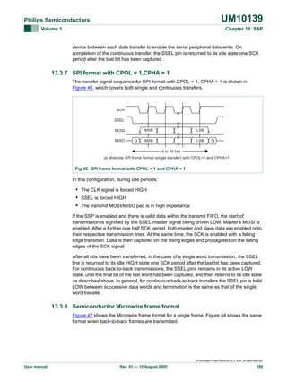 UM10139

Philips Semiconductors
Volume 1

Chapter 13: SSP

device between each data transfer to enable the serial peripheral data write. On
completion of the continuous transfer, the SSEL pin is returned to its idle state one SCK
period after the last bit has been captured.

13.3.7 SPI format with CPOL = 1,CPHA = 1
The transfer signal sequence for SPI format with CPOL = 1, CPHA = 1 is shown in
Figure 46, which covers both single and continuous transfers.

SCK
SSEL
MSB

MOSI
MISO

Q

LSB

MSB

LSB

Q

4 to 16 bits
a) Motorola SPI frame format (single transfer) with CPOL=1 and CPHA=1

Fig 46. SPI frame format with CPOL = 1 and CPHA = 1

In this configuration, during idle periods:

• The CLK signal is forced HIGH
• SSEL is forced HIGH
• The transmit MOSI/MISO pad is in high impedance
If the SSP is enabled and there is valid data within the transmit FIFO, the start of
transmission is signified by the SSEL master signal being driven LOW. Master’s MOSI is
enabled. After a further one half SCK period, both master and slave data are enabled onto
their respective transmission lines. At the same time, the SCK is enabled with a falling
edge transition. Data is then captured on the rising edges and propagated on the falling
edges of the SCK signal.
After all bits have been transferred, in the case of a single word transmission, the SSEL
line is returned to its idle HIGH state one SCK period after the last bit has been captured.
For continuous back-to-back transmissions, the SSEL pins remains in its active LOW
state, until the final bit of the last word has been captured, and then returns to its idle state
as described above. In general, for continuous back-to-back transfers the SSEL pin is held
LOW between successive data words and termination is the same as that of the single
word transfer.

13.3.8 Semiconductor Microwire frame format
Figure 47 shows the Microwire frame format for a single frame. Figure 44 shows the same
format when back-to-back frames are transmitted.

© Koninklijke Philips Electronics N.V. 2005. All rights reserved.

User manual

Rev. 01 — 15 August 2005

186

 