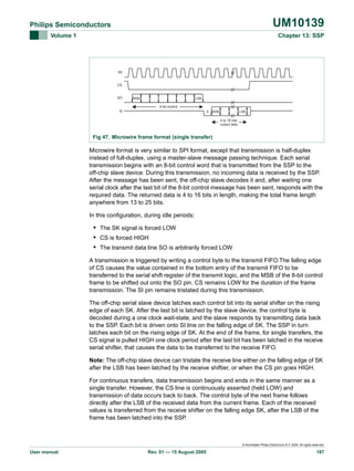 UM10139

Philips Semiconductors
Volume 1

Chapter 13: SSP

SK

CS

SO

MSB

LSB
8 bit control

SI

0

MSB

LSB
4 to 16 bits
output data

Fig 47. Microwire frame format (single transfer)

Microwire format is very similar to SPI format, except that transmission is half-duplex
instead of full-duplex, using a master-slave message passing technique. Each serial
transmission begins with an 8-bit control word that is transmitted from the SSP to the
off-chip slave device. During this transmission, no incoming data is received by the SSP.
After the message has been sent, the off-chip slave decodes it and, after waiting one
serial clock after the last bit of the 8-bit control message has been sent, responds with the
required data. The returned data is 4 to 16 bits in length, making the total frame length
anywhere from 13 to 25 bits.
In this configuration, during idle periods:

• The SK signal is forced LOW
• CS is forced HIGH
• The transmit data line SO is arbitrarily forced LOW
A transmission is triggered by writing a control byte to the transmit FIFO.The falling edge
of CS causes the value contained in the bottom entry of the transmit FIFO to be
transferred to the serial shift register of the transmit logic, and the MSB of the 8-bit control
frame to be shifted out onto the SO pin. CS remains LOW for the duration of the frame
transmission. The SI pin remains tristated during this transmission.
The off-chip serial slave device latches each control bit into its serial shifter on the rising
edge of each SK. After the last bit is latched by the slave device, the control byte is
decoded during a one clock wait-state, and the slave responds by transmitting data back
to the SSP. Each bit is driven onto SI line on the falling edge of SK. The SSP in turn
latches each bit on the rising edge of SK. At the end of the frame, for single transfers, the
CS signal is pulled HIGH one clock period after the last bit has been latched in the receive
serial shifter, that causes the data to be transferred to the receive FIFO.
Note: The off-chip slave device can tristate the receive line either on the falling edge of SK
after the LSB has been latched by the receive shiftier, or when the CS pin goes HIGH.
For continuous transfers, data transmission begins and ends in the same manner as a
single transfer. However, the CS line is continuously asserted (held LOW) and
transmission of data occurs back to back. The control byte of the next frame follows
directly after the LSB of the received data from the current frame. Each of the received
values is transferred from the receive shifter on the falling edge SK, after the LSB of the
frame has been latched into the SSP.

© Koninklijke Philips Electronics N.V. 2005. All rights reserved.

User manual

Rev. 01 — 15 August 2005

187

 