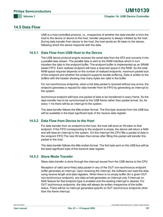 UM10139

Philips Semiconductors
Volume 1

Chapter 14: USB Device Controller

14.5 Data Flow
USB is a host controlled protocol, i.e., irrespective of whether the data transfer is from the
host to the device or device to the host, transfer sequence is always initiated by the host.
During data transfer from device to the host, the host sends an IN token to the device,
following which the device responds with the data.

14.5.1 Data Flow from USB Host to the Device
The USB device protocol engine receives the serial data from the ATX and converts it into
a parallel data stream. The parallel data is sent to the RAM interface which in turn
transfers the data to the endpoint buffer. The endpoint buffer is implemented as an SRAM
based FIFO. Each realized endpoint will have a reserved space in the RAM. So the total
RAM space required depends on the number of realized endpoints, maximum packet size
of the endpoint and whether the endpoint supports double buffering. Data is written to the
buffers with the header showing how many bytes are valid in the buffer.
For non-isochronous endpoints, when a full data packet is received without any errors, the
endpoint generates a request for data transfer from its FIFO by generating an interrupt to
the system.
Isochronous endpoint will have one packet of data to be transferred in every frame. So the
data transfer has to be synchronized to the USB frame rather than packet arrival. So, for
every 1 ms there will be an interrupt to the system.
The data transfer follows the little endian format. The first byte received from the USB bus
will be available in the least significant byte of the receive data register.

14.5.2 Data Flow from Device to the Host
For data transfer from an endpoint to the host, the host will send an IN token to that
endpoint. If the FIFO corresponding to the endpoint is empty, the device will return a NAK
and will raise an interrupt to the system. On this interrupt the CPU fills a packet of data in
the endpoint FIFO.The next IN token that comes after filling this packet will transfer this
packet to the host.
The data transfer follows the little endian format. The first byte sent on the USB bus will be
the least significant byte of the transmit data register.

14.5.3 Slave Mode Transfer
Slave data transfer is done through the interrupt issued from the USB device to the CPU.
Reception of valid (error-free) data packet in any of the OUT non-isochronous endpoint
buffer generates an interrupt. Upon receiving the interrupt, the software can read the data
using receive length and data registers. When there is no empty buffer (for a given OUT
non-isochronous endpoint), any data arrival generates an interrupt only if Interrupt on
NAK feature for that endpoint type is enabled and the existing interrupt is cleared. For
OUT isochronous endpoints, the data will always be written irrespective of the buffer
status. There will be no interrupt generated specific to OUT isochronous endpoints other
than the frame interrupt.

9397 750 XXXXX

User manual

© Koninklijke Philips Electronics N.V. 2005. All rights reserved.

Rev. 01 — 15 August 2005

197

 