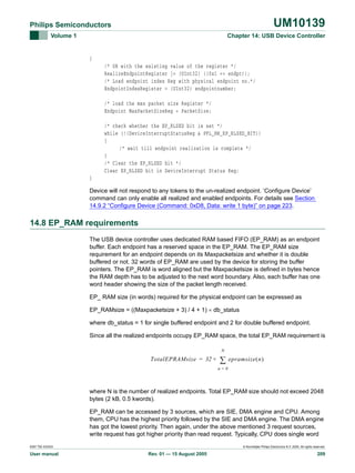 UM10139

Philips Semiconductors
Volume 1

Chapter 14: USB Device Controller

{
/* OR with the existing value of the register */
RealizeEndpointRegister |= (UInt32) ((0x1 << endpt));
/* Load endpoint index Reg with physical endpoint no.*/
EndpointIndexRegister = (UInt32) endpointnumber;
/* load the max packet size Register */
Endpoint MaxPacketSizeReg = PacketSize;
/* check whether the EP_RLSED bit is set */
while (!(DeviceInterruptStatusReg & PFL_HW_EP_RLSED_BIT))
{
/* wait till endpoint realization is complete */
}
/* Clear the EP_RLSED bit */
Clear EP_RLSED bit in DeviceInterrupt Status Reg;
}
Device will not respond to any tokens to the un-realized endpoint. ‘Configure Device’
command can only enable all realized and enabled endpoints. For details see Section
14.9.2 “Configure Device (Command: 0xD8, Data: write 1 byte)” on page 223.

14.8 EP_RAM requirements
The USB device controller uses dedicated RAM based FIFO (EP_RAM) as an endpoint
buffer. Each endpoint has a reserved space in the EP_RAM. The EP_RAM size
requirement for an endpoint depends on its Maxpacketsize and whether it is double
buffered or not. 32 words of EP_RAM are used by the device for storing the buffer
pointers. The EP_RAM is word aligned but the Maxpacketsize is defined in bytes hence
the RAM depth has to be adjusted to the next word boundary. Also, each buffer has one
word header showing the size of the packet length received.
EP_ RAM size (in words) required for the physical endpoint can be expressed as
EP_RAMsize = ((Maxpacketsize + 3) / 4 + 1) × db_status
where db_status = 1 for single buffered endpoint and 2 for double buffered endpoint.
Since all the realized endpoints occupy EP_RAM space, the total EP_RAM requirement is
N

TotalEPRAMsize = 32 +

∑

epramsize ( n )

n=0

where N is the number of realized endpoints. Total EP_RAM size should not exceed 2048
bytes (2 kB, 0.5 kwords).
EP_RAM can be accessed by 3 sources, which are SIE, DMA engine and CPU. Among
them, CPU has the highest priority followed by the SIE and DMA engine. The DMA engine
has got the lowest priority. Then again, under the above mentioned 3 request sources,
write request has got higher priority than read request. Typically, CPU does single word
9397 750 XXXXX

User manual

© Koninklijke Philips Electronics N.V. 2005. All rights reserved.

Rev. 01 — 15 August 2005

209

 