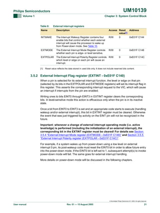 UM10139

Philips Semiconductors
Volume 1

Chapter 3: System Control Block

Table 8:

External interrupt registers

Name

Description

Access Reset
Address
value[1]

INTWAKE

The Interrupt Wakeup Register contains four
enable bits that control whether each external
interrupt will cause the processor to wake up
from Power-down mode. See Table 10.

R/W

0

0xE01F C144

EXTMODE

The External Interrupt Mode Register controls
whether each pin is edge- or level sensitive.

R/W

0

0xE01F C148

EXTPOLAR

The External Interrupt Polarity Register controls R/W
which level or edge on each pin will cause an
interrupt.

0

0xE01F C14C

[1]

Reset value reflects the data stored in used bits only. It does not include reserved bits content.

3.5.2 External Interrupt Flag register (EXTINT - 0xE01F C140)
When a pin is selected for its external interrupt function, the level or edge on that pin
(selected by its bits in the EXTPOLAR and EXTMODE registers) will set its interrupt flag in
this register. This asserts the corresponding interrupt request to the VIC, which will cause
an interrupt if interrupts from the pin are enabled.
Writing ones to bits EINT0 through EINT3 in EXTINT register clears the corresponding
bits. In level-sensitive mode this action is efficacious only when the pin is in its inactive
state.
Once a bit from EINT0 to EINT3 is set and an appropriate code starts to execute (handling
wakeup and/or external interrupt), this bit in EXTINT register must be cleared. Otherwise
the event that was just triggered by activity on the EINT pin will not be recognized in the
future.
Important: whenever a change of external interrupt operating mode (i.e. active
level/edge) is performed (including the initialization of an external interrupt), the
corresponding bit in the EXTINT register must be cleared! For details see Section
3.5.4 “External Interrupt Mode register (EXTMODE - 0xE01F C148)” and Section 3.5.5
“External Interrupt Polarity register (EXTPOLAR - 0xE01F C14C)”.
For example, if a system wakes up from power-down using a low level on external
interrupt 0 pin, its post-wakeup code must reset the EINT0 bit in order to allow future entry
into the power-down mode. If the EINT0 bit is left set to 1, subsequent attempt(s) to invoke
power-down mode will fail. The same goes for external interrupt handling.
More details on power-down mode will be discussed in the following chapters.

© Koninklijke Philips Electronics N.V. 2005. All rights reserved.

User manual

Rev. 01 — 15 August 2005

21

 