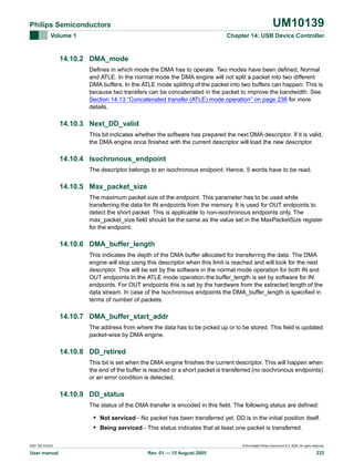 UM10139

Philips Semiconductors
Volume 1

Chapter 14: USB Device Controller

14.10.2 DMA_mode
Defines in which mode the DMA has to operate. Two modes have been defined, Normal
and ATLE. In the normal mode the DMA engine will not split a packet into two different
DMA buffers. In the ATLE mode splitting of the packet into two buffers can happen. This is
because two transfers can be concatenated in the packet to improve the bandwidth. See
Section 14.13 “Concatenated transfer (ATLE) mode operation” on page 236 for more
details.

14.10.3 Next_DD_valid
This bit indicates whether the software has prepared the next DMA descriptor. If it is valid,
the DMA engine once finished with the current descriptor will load the new descriptor.

14.10.4 Isochronous_endpoint
The descriptor belongs to an isochronous endpoint. Hence, 5 words have to be read.

14.10.5 Max_packet_size
The maximum packet size of the endpoint. This parameter has to be used while
transferring the data for IN endpoints from the memory. It is used for OUT endpoints to
detect the short packet. This is applicable to non-isochronous endpoints only. The
max_packet_size field should be the same as the value set in the MaxPacketSize register
for the endpoint.

14.10.6 DMA_buffer_length
This indicates the depth of the DMA buffer allocated for transferring the data. The DMA
engine will stop using this descriptor when this limit is reached and will look for the next
descriptor. This will be set by the software in the normal mode operation for both IN and
OUT endpoints.In the ATLE mode operation the buffer_length is set by software for IN
endpoints. For OUT endpoints this is set by the hardware from the extracted length of the
data stream. In case of the Isochronous endpoints the DMA_buffer_length is specified in
terms of number of packets.

14.10.7 DMA_buffer_start_addr
The address from where the data has to be picked up or to be stored. This field is updated
packet-wise by DMA engine.

14.10.8 DD_retired
This bit is set when the DMA engine finishes the current descriptor. This will happen when
the end of the buffer is reached or a short packet is transferred (no isochronous endpoints)
or an error condition is detected.

14.10.9 DD_status
The status of the DMA transfer is encoded in this field. The following status are defined:

• Not serviced - No packet has been transferred yet. DD is in the initial position itself.
• Being serviced - This status indicates that at least one packet is transferred.
9397 750 XXXXX

User manual

© Koninklijke Philips Electronics N.V. 2005. All rights reserved.

Rev. 01 — 15 August 2005

232

 