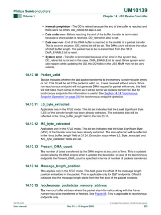 UM10139

Philips Semiconductors
Volume 1

Chapter 14: USB Device Controller

• Normal completion - The DD is retired because the end of the buffer is reached and
there were no errors. DD_retired bit also is set.

• Data under run - Before reaching the end of the buffer, transfer is terminated
because a short packet is received. DD_retired bit also is set.

• Data over run - End of the DMA buffer is reached in the middle of a packet transfer.
This is an error situation. DD_retired bit will be set. The DMA count will show the value
of DMA buffer length. The packet has to be re-transmitted from the FIFO.
DMA_ENABLE bit is reset.

• System error - Transfer is terminated because of an error in the system bus.
DD_retired bit is not set in this case. DMA_ENABLE bit is reset. Since system error
can happen while updating the DD, the DD fields in the USB RAM may not be very
reliable.

14.10.10 Packet_valid
This bit indicates whether the last packet transferred to the memory is received with errors
or not. This bit will be set if the packet is valid, i.e., it was received without errors. Since
non-isochronous endpoint will not generate DMA request for packet with errors, this field
will not make much sense to them as it will be set for all packets transferred. But for
isochronous endpoints this information is useful. See Section 14.14 “Isochronous
Endpoint Operation” on page 240 for isochronous endpoint operation.

14.10.11 LS_byte_extracted
Applicable only in the ATLE mode. This bit set indicates that the Least Significant Byte
(LSB) of the transfer length has been already extracted. The extracted size will be
reflected in the ‘dma_buffer_length’ field in the bits 23:16.

14.10.12 MS_byte_extracted
Applicable only in the ATLE mode. This bit set indicates that the Most Significant Byte
(MSB) of the transfer size has been already extracted. The size extracted will be reflected
in the ‘dma_buffer_length’ field at 31:24. Extraction stops when ‘LS_Byte_extracted’ and
‘MS_byte_extracted’ fields are set.

14.10.13 Present_DMA_count
The number of bytes transferred by the DMA engine at any point of time. This is updated
packet-wise by the DMA engine when it updates the descriptor. In case of the Isochronous
endpoints the Present_DMA_count is specified in terms of number of packets transferred.

14.10.14 Message_length_position
This applies only in the ATLE mode. This field gives the offset of the message length
position embedded in the packet. This is applicable only for OUT endpoints. Offset 0
indicates that the message length starts from the first byte of the packet onwards.

14.10.15 Isochronous_packetsize_memory_address
The memory buffer address where the packet size information along with the frame
number has to be transferred or fetched. See Figure 55. This is applicable to isochronous
endpoints only.
9397 750 XXXXX

User manual

© Koninklijke Philips Electronics N.V. 2005. All rights reserved.

Rev. 01 — 15 August 2005

233

 