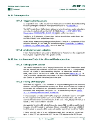 UM10139

Philips Semiconductors
Volume 1

Chapter 14: USB Device Controller

14.11 DMA operation
14.11.1 Triggering the DMA engine
An endpoint will raise a DMA request when the slave mode transfer is disabled by setting
the corresponding bit in Endpoint Interrupt Enable register to 0 (Section 14.7.8).
The DMA transfer for an OUT endpoint is triggered when it receives a packet without any
errors (i.e., the buffer is full) and the DMA_ENABLE (Section 14.8.15 “USB EP DMA
Status register (USBEpDMASt - 0xE009 0084)”) bit is set for this endpoint.
Transfer for an IN endpoint is triggered when the host requests for a packet of data and
the DMA_ENABLE bit is set for this endpoint.
In DMA mode, the bits corresponding to Interrupt on NAK for Bulk OUT and Interrupt OUT
endpoints (bit INAK_BO and INAK_IO) in Set Mode register (Section 14.9.3 “Set Mode
(Command: 0xF3, Data: write 1 byte)”) should be reset to 0.

14.11.2 Arbitration between endpoints
If more than one endpoint is requests for data transfer at the same time the endpoint with
lower physical endpoint number value gets the priority.

14.12 Non Isochronous Endpoints - Normal Mode operation
14.12.1 Setting up DMA transfer
The software prepares the DDs for the physical endpoints that need DMA transfer. These
DDs are present in the USB RAM. Also, the start address of the first DD is programmed
into the DDP location for the corresponding endpoint. The software will then set the
DMA_ENABLE bit for this endpoint in the EP DMA Status register (Section 14.8.15).The
‘dma_mode’ bits in the descriptor has to be set to ‘00’ for normal mode operation. It should
also initialize all the bits in the DD as given in the table.

14.12.2 Finding DMA Descriptor
When there is a trigger for a DMA transfer for an endpoint, DMA engine will first determine
whether a new descriptor has to the fetched or not. A new descriptor need not have to be
fetched if the last transfer was also made for the same endpoint and the DD is not yet in
the ‘retired’ state. A flag called ‘DMA_PROCEED’ is used to identify this (see Section
14.12.4 “Optimizing Descriptor Fetch” on page 235).
If a new descriptor has to be read, the DMA engine will calculate the location of the DDP
for this endpoint and will fetch the start address of DD from this location. A DD start
address at location zero is considered invalid. In this case a ‘new_dd_request’ interrupt is
raised. All other word boundaries are valid.
At any point of time if the DD is to be fetched, the status of DD (word 3) is read first and
the status of the ‘DD_retired’ bit is checked. If this is not set, DDP points to a valid DD. If
the ‘DD_retired’ bit is set, the DMA engine will read the ‘control’ field (word 1) of the DD.
If the bit ‘next_DD_valid’ bit’ is set, the DMA engine will fetch the ‘next_dd_pointer’ field
(word 0) of the DD and load it to the DDP. The new DDP is written to the UDCA area.
9397 750 XXXXX

User manual

© Koninklijke Philips Electronics N.V. 2005. All rights reserved.

Rev. 01 — 15 August 2005

234

 