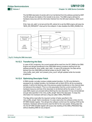 UM10139

Philips Semiconductors
Volume 1

Chapter 14: USB Device Controller

The full DMA descriptor (4 words) will in turn be fetched from this address pointed by DDP.
The DD will give the details of the transfer to be done. The DMA engine will load its
hardware resources with the information fetched from the DD (start address, DMA count
etc.).
If the ‘next_dd_valid’ is not set and the DD_retired bit is set the DMA engine will raise the
‘NEW_DD_REQUEST’ interrupt for this endpoint. It also disables the DMA_ENABLE bit.

USB RAM
0
UDCA Head
Register

1

DD-EP2

2
DDP-EP2
USB
Device
Controller

31

DD-EP31

DDP-EP31

Fig 53. Finding the DMA descriptor

14.12.3 Transferring the Data
In case of OUT endpoints, the current packet will be read from the EP_RAM by the DMA
Engine and will get transferred to the USB RAM memory locations starting from the
address pointed by ‘dma_buffer_start_addr’. In case of IN endpoints, the data will be
fetched from the USB RAM and will be written to the EP_RAM. The
‘dma_buffer_start_addr’ and ‘present_dma_count’ will get updated while the transfer
progresses.

14.12.4 Optimizing Descriptor Fetch
A DMA transfer normally involves multiple packet transfers. If a DD once fetched is
equipped to do multiple transfers, the hardware will not fetch DD for all the succeeding
packets. It will do the fetching only if the previous packet transferred on this channel does
not belong to this endpoint. This is on the assumption that the current contents of the
hardware resource and that of the descriptor to be fetched will be the same. In such a
case DMA engine can proceed without fetching the new descriptor if it has not transferred
enough data specified in the ‘dma_buffer_length’ field of the descriptor. To keep this
information the hardware will have a flag set called ‘DMA_PROCEED’.
This flag will be reset after the required number of bytes specified in the
‘dma_buffer_length’ field is transferred. It is also reset when the software writes into the
EP DMA Disable register. This will give the software control over the reading of DD by the
hardware. Hardware will be forced to read the DD for the next packet. Writing data 0x0
into the EP DMA Disable register will cause only resetting of the DMA_PROCEED flag
without disabling DMA for any endpoint.

9397 750 XXXXX

User manual

© Koninklijke Philips Electronics N.V. 2005. All rights reserved.

Rev. 01 — 15 August 2005

235

 