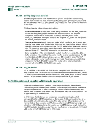 UM10139

Philips Semiconductors
Volume 1

Chapter 14: USB Device Controller

14.12.5 Ending the packet transfer
The DMA engine will write back the DD with an updated status to the same memory
location from where it was read. The ‘dma_buffer_start_addr’, ‘present_dma_count’ and
the status bits field in the DD gets updated. Only words 2 and 3 are updated by hardware
in this mode.
A DD can have the following types of completion:
Normal completion - If the current packet is fully transferred and the ‘dma_count’ field
equals the ‘dma_buffer_length’ defined in the descriptor, the DD has a normal
completion. The DD will be written back to memory with ‘DD_retired’ bit set.
END_OF_TRANSFER interrupt is raised for this endpoint. DD_Status bits are updated
for ‘normal_completion’ code.
Transfer end completion - If the current packet is fully transferred and its size is less
than the ‘max_packet_size’ defined in the descriptor, and the end of the buffer is still not
reached the transfer end completion occurs. The DD will be written back to the memory
with ‘DD_retired’ bit set and DD_Status bits showing ‘data under run’ completion code.
Also, the ‘END_OF_TRANSFER’ interrupt for this endpoint is raised.
Error completion - If the current packet is partially transferred i.e. end of the DMA
buffer is reached in the middle of the packet transfer, an error situation occurs. The DD
is written back with DD_status ‘data over run’ and ‘DD_retired’ bit is set. The DMA
engine will raise the end of transfer interrupt and resets the corresponding bit for this
endpoint in the ‘DMA_ENABLE’ register. This packet will be retransmitted to the
memory fully when DMA_ENABLE bit is set again.

14.12.6 No_Packet DD
For IN transfers, it can happen that for a request, the system does not have any data to
send for a long time. The system can suppress this request by programming a no_packet
DD. This is done by setting the ‘Maxpacketsize’ and ‘dma_buffer_length’ in the DD control
field to 0. No packets will be sent to the host in response to the no_packet DD.

14.13 Concatenated transfer (ATLE) mode operation
Some host drivers like ‘NDIS’ (Network Driver Interface Standard) are capable of
concatenating small transfers (delta transfers) to form a single large transfer. The device
hardware should be able to break up this single transfer back into delta transfers and
transfer them to different DMA buffers. This is achieved in the ATLE mode operation. This
is applicable only for Bulk endpoints.
In ATLE mode, the Host driver can concatenate various transfer lengths, which
correspond to different DMA descriptors on Device side. And these transfers have to be
done on USB without breaking the packet. This is the primary difference between the
Normal Mode of DMA operation and ATLE mode, wherein one DMA transfer length ends
with either a full USB packet or a short packet and next DMA transfer length starts with a
new USB packet in Normal mode, but these two transfers may be concatenated in the last
USB packet of the first DMA transfer in ATLE mode.

9397 750 XXXXX

User manual

© Koninklijke Philips Electronics N.V. 2005. All rights reserved.

Rev. 01 — 15 August 2005

236

 