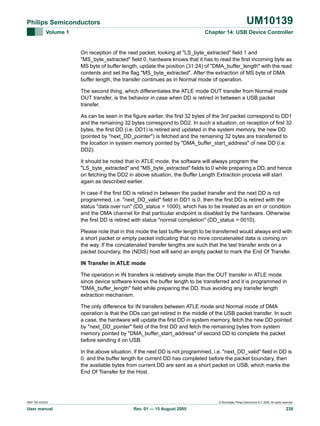 UM10139

Philips Semiconductors
Volume 1

Chapter 14: USB Device Controller

On reception of the next packet, looking at "LS_byte_extracted" field 1 and
"MS_byte_extracted" field 0, hardware knows that it has to read the first incoming byte as
MS byte of buffer length, update the position (31:24) of "DMA_buffer_length" with the read
contents and set the flag "MS_byte_extracted". After the extraction of MS byte of DMA
buffer length, the transfer continues as in Normal mode of operation.
The second thing, which differentiates the ATLE mode OUT transfer from Normal mode
OUT transfer, is the behavior in case when DD is retired in between a USB packet
transfer.
As can be seen in the figure earlier, the first 32 bytes of the 3rd packet correspond to DD1
and the remaining 32 bytes correspond to DD2. In such a situation, on reception of first 32
bytes, the first DD (i.e. DD1) is retired and updated in the system memory, the new DD
(pointed by "next_DD_pointer") is fetched and the remaining 32 bytes are transferred to
the location in system memory pointed by "DMA_buffer_start_address" of new DD (i.e.
DD2).
It should be noted that in ATLE mode, the software will always program the
"LS_byte_extracted" and "MS_byte_extracted" fields to 0 while preparing a DD, and hence
on fetching the DD2 in above situation, the Buffer Length Extraction process will start
again as described earlier.
In case if the first DD is retired in between the packet transfer and the next DD is not
programmed, i.e. "next_DD_valid" field in DD1 is 0, then the first DD is retired with the
status "data over run" (DD_status = 1000), which has to be treated as an err or condition
and the DMA channel for that particular endpoint is disabled by the hardware. Otherwise
the first DD is retired with status "normal completion" (DD_status = 0010).
Please note that in this mode the last buffer length to be transferred would always end with
a short packet or empty packet indicating that no more concatenated data is coming on
the way. If the concatenated transfer lengths are such that the last transfer ends on a
packet boundary, the (NDIS) host will send an empty packet to mark the End Of Transfer.
IN Transfer in ATLE mode
The operation in IN transfers is relatively simple than the OUT transfer in ATLE mode
since device software knows the buffer length to be transferred and it is programmed in
"DMA_buffer_length" field while preparing the DD, thus avoiding any transfer length
extraction mechanism.
The only difference for IN transfers between ATLE mode and Normal mode of DMA
operation is that the DDs can get retired in the middle of the USB packet transfer. In such
a case, the hardware will update the first DD in system memory, fetch the new DD pointed
by "next_DD_pointer" field of the first DD and fetch the remaining bytes from system
memory pointed by "DMA_buffer_start_address" of second DD to complete the packet
before sending it on USB.
In the above situation, if the next DD is not programmed, i.e. "next_DD_valid" field in DD is
0, and the buffer length for current DD has completed before the packet boundary, then
the available bytes from current DD are sent as a short packet on USB, which marks the
End Of Transfer for the Host.

9397 750 XXXXX

User manual

© Koninklijke Philips Electronics N.V. 2005. All rights reserved.

Rev. 01 — 15 August 2005

238

 
