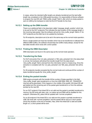 UM10139

Philips Semiconductors
Volume 1

Chapter 14: USB Device Controller

In cases, where the intended buffer lengths are already transferred and the last buffer
length has completed on the USB packet boundary, it is responsibility of Device software
to program the next DD with "DMA_buffer_length" field 0, after which an empty packet is
sent on USB by the hardware to mark the End Of Transfer for the Host.

14.13.1 Setting up the DMA transfer
There is an additional field in the descriptor called ‘message_length_position’ which has
to be set for the OUT endpoints.This indicates the start location of the message length in
the incoming data packet. Also the software will set the ‘dma_buffer_length’ field to ‘0’ for
OUT endpoints as this field has to be updated by hardware.
For IN endpoints, descriptors are to be set in the same way as the normal mode operation.
Since a single packet can have two transfers which has to be transferred or collected from
different DMA buffers, the software should keep two buffers ready always, except for the
last delta transfer which ends with a short packet.

14.13.2 Finding the DMA Descriptor
DMA descriptors are found in the same way as the normal mode operation.

14.13.3 Transferring the Data
For OUT end points if the ‘LS_byte_extracted’ or ‘MS_byte_extracted’ bit in the status field
is not set, the hardware will extract the transfer length from the data stream.
‘dma_buffer_length’ field is derived from this information which is 2 bytes long. Once the
extraction is complete both the ‘LS_byte_extracted’ and ‘MS_byte_extracted’ bits will be
set.
For IN endpoints transfer proceeds like the normal mode and continues till the number of
bytes transferred equals the ‘dma_buffer_length’.

14.13.4 Ending the packet transfer
DMA engine proceeds with the transfer till the number of bytes specified in the field
‘dma_buffer_length’ gets transferred to or from the USB RAM. END_OF_TRANSFER
interrupt will be generated. If this happens in the middle of the packet, the linked DD will
get loaded and the remaining part of the packet gets transferred to or from the address
pointed by the new DD.
For an OUT endpoint if the linked DD is not valid and the packet is partially transferred to
memory, the DD ends with data_over_run status set and DMA will be disabled for this
endpoint. Otherwise DD_status will be updated with ‘normal completion’.
For an IN endpoint if the linked DD is not valid and the packet is partially transferred to
USB, DD ends with ‘normal completion’ and the packet will be sent as a short packet
(since this situation is the end of transfer). Also, when the linked DD is valid and buffer
length is 0, a short packet will be sent.

9397 750 XXXXX

User manual

© Koninklijke Philips Electronics N.V. 2005. All rights reserved.

Rev. 01 — 15 August 2005

239

 
