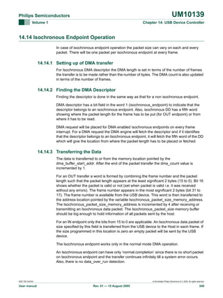 UM10139

Philips Semiconductors
Volume 1

Chapter 14: USB Device Controller

14.14 Isochronous Endpoint Operation
In case of isochronous endpoint operation the packet size can vary on each and every
packet. There will be one packet per isochronous endpoint at every frame.

14.14.1 Setting up of DMA transfer
For Isochronous DMA descriptor the DMA length is set in terms of the number of frames
the transfer is to be made rather than the number of bytes. The DMA count is also updated
in terms of the number of frames.

14.14.2 Finding the DMA Descriptor
Finding the descriptor is done in the same way as that for a non isochronous endpoint.
DMA descriptor has a bit field in the word 1 (isochronous_endpoint) to indicate that the
descriptor belongs to an isochronous endpoint. Also, isochronous DD has a fifth word
showing where the packet length for the frame has to be put (for OUT endpoint) or from
where it has to be read.
DMA request will be placed for DMA enabled isochronous endpoints on every frame
interrupt. For a DMA request the DMA engine will fetch the descriptor and if it identifies
that the descriptor belongs to an Isochronous endpoint, it will fetch the fifth word of the DD
which will give the location from where the packet length has to be placed or fetched.

14.14.3 Transferring the Data
The data is transferred to or from the memory location pointed by the
dma_buffer_start_addr. After the end of the packet transfer the dma_count value is
incremented by 1.
For an OUT transfer a word is formed by combining the frame number and the packet
length such that the packet length appears at the least significant 2 bytes (15 to 0). Bit 16
shows whether the packet is valid or not (set when packet is valid i.e. it was received
without any errors). The frame number appears in the most significant 2 bytes (bit 31 to
17). The frame number is available from the USB device. This word is then transferred to
the address location pointed by the variable Isochronous_packet_size_memory_address.
The Isochronous_packet_size_memory_address is incremented by 4 after receiving or
transmitting an Isochronous data packet. The Isochronous_packet_size memory buffer
should be big enough to hold information of all packets sent by the host.
For an IN endpoint only the bits from 15 to 0 are applicable. An Isochronous data packet of
size specified by this field is transferred from the USB device to the Host in each frame. If
the size programmed in this location is zero an empty packet will be sent by the USB
device.
The Isochronous endpoint works only in the normal mode DMA operation.
An Isochronous endpoint can have only ‘normal completion’ since there is no short packet
on Isochronous endpoint and the transfer continues infinitely till a system error occurs.
Also, there is no data_over_run detection.

9397 750 XXXXX

User manual

© Koninklijke Philips Electronics N.V. 2005. All rights reserved.

Rev. 01 — 15 August 2005

240

 