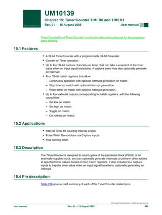 UM10139
Chapter 15: Timer/Counter TIMER0 and TIMER1
Rev. 01 — 15 August 2005

User manual

Timer/Counter0 and Timer/Counter1 are functionally identical except for the peripheral
base address.

15.1 Features
• A 32-bit Timer/Counter with a programmable 32-bit Prescaler.
• Counter or Timer operation
• Up to four 32-bit capture channels per timer, that can take a snapshot of the timer
value when an input signal transitions. A capture event may also optionally generate
an interrupt.

• Four 32-bit match registers that allow:
– Continuous operation with optional interrupt generation on match.
– Stop timer on match with optional interrupt generation.
– Reset timer on match with optional interrupt generation.

• Up to four external outputs corresponding to match registers, with the following
capabilities:
– Set low on match.
– Set high on match.
– Toggle on match.
– Do nothing on match.

15.2 Applications
• Interval Timer for counting internal events.
• Pulse Width Demodulator via Capture inputs.
• Free running timer.

15.3 Description
The Timer/Counter is designed to count cycles of the peripheral clock (PCLK) or an
externally-supplied clock, and can optionally generate interrupts or perform other actions
at specified timer values, based on four match registers. It also includes four capture
inputs to trap the timer value when an input signal transitions, optionally generating an
interrupt.

15.4 Pin description
Table 236 gives a brief summary of each of the Timer/Counter related pins.

© Koninklijke Philips Electronics N.V. 2005. All rights reserved.

User manual

Rev. 01 — 15 August 2005

242

 