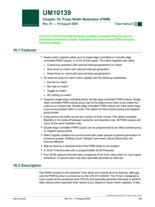 UM10139
Chapter 16: Pulse Width Modulator (PWM)
Rev. 01 — 15 August 2005

User manual

LPC2141/2/4/6/8 Pulse Width Modulator is based on standard Timer/Counter 0/1
described in the previous chapter. Application can choose among PWM and match
functions available.

16.1 Features
• Seven match registers allow up to 6 single edge controlled or 3 double edge
controlled PWM outputs, or a mix of both types. The match registers also allow:
– Continuous operation with optional interrupt generation on match.
– Stop timer on match with optional interrupt generation.
– Reset timer on match with optional interrupt generation.

• An external output for each match register with the following capabilities:
– Set low on match.
– Set high on match.
– Toggle on match.
– Do nothing on match.

• Supports single edge controlled and/or double edge controlled PWM outputs. Single
edge controlled PWM outputs all go high at the beginning of each cycle unless the
output is a constant low. Double edge controlled PWM outputs can have either edge
occur at any position within a cycle. This allows for both positive going and negative
going pulses.

• Pulse period and width can be any number of timer counts. This allows complete
flexibility in the trade-off between resolution and repetition rate. All PWM outputs will
occur at the same repetition rate.

• Double edge controlled PWM outputs can be programmed to be either positive going
or negative going pulses.

• Match register updates are synchronized with pulse outputs to prevent generation of
erroneous pulses. Software must "release" new match values before they can
become effective.

• May be used as a standard timer if the PWM mode is not enabled.
• A 32-bit Timer/Counter with a programmable 32-bit Prescaler.
• Four 32-bit capture channels take a snapshot of the timer value when an input signal
transitions. A capture event may also optionally generate an interrupt.

16.2 Description
The PWM is based on the standard Timer block and inherits all of its features, although
only the PWM function is pinned out on the LPC2141/2/4/6/8. The Timer is designed to
count cycles of the peripheral clock (PCLK) and optionally generate interrupts or perform
other actions when specified timer values occur, based on seven match registers. It also

© Koninklijke Philips Electronics N.V. 2005. All rights reserved.

User manual

Rev. 01 — 15 August 2005

253

 