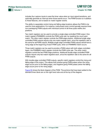 UM10139

Philips Semiconductors
Volume 1

Chapter 16: PWM

includes four capture inputs to save the timer value when an input signal transitions, and
optionally generate an interrupt when those events occur. The PWM function is in addition
to these features, and is based on match register events.
The ability to separately control rising and falling edge locations allows the PWM to be
used for more applications. For instance, multi-phase motor control typically requires three
non-overlapping PWM outputs with individual control of all three pulse widths and
positions.
Two match registers can be used to provide a single edge controlled PWM output. One
match register (PWMMR0) controls the PWM cycle rate, by resetting the count upon
match. The other match register controls the PWM edge position. Additional single edge
controlled PWM outputs require only one match register each, since the repetition rate is
the same for all PWM outputs. Multiple single edge controlled PWM outputs will all have a
rising edge at the beginning of each PWM cycle, when an PWMMR0 match occurs.
Three match registers can be used to provide a PWM output with both edges controlled.
Again, the PWMMR0 match register controls the PWM cycle rate. The other match
registers control the two PWM edge positions. Additional double edge controlled PWM
outputs require only two match registers each, since the repetition rate is the same for all
PWM outputs.
With double edge controlled PWM outputs, specific match registers control the rising and
falling edge of the output. This allows both positive going PWM pulses (when the rising
edge occurs prior to the falling edge), and negative going PWM pulses (when the falling
edge occurs prior to the rising edge).
Figure 59 shows the block diagram of the PWM. The portions that have been added to the
standard timer block are on the right hand side and at the top of the diagram.

© Koninklijke Philips Electronics N.V. 2005. All rights reserved.

User manual

Rev. 01 — 15 August 2005

254

 