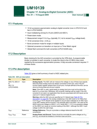 UM10139
Chapter 17: Analog-to-Digital Converter (ADC)
Rev. 01 — 15 August 2005

User manual

17.1 Features
• 10 bit successive approximation analog to digital converter (one in LPC2141/2 and
two in LPC2144/6/8).

•
•
•
•
•
•
•

Input multiplexing among 6 or 8 pins (ADC0 and ADC1).
Power-down mode.
Measurement range 0 V to VREF (typically 3 V; not to exceed VDDA voltage level).
10 bit conversion time ≥ 2.44 µs.
Burst conversion mode for single or multiple inputs.
Optional conversion on transition on input pin or Timer Match signal.
Global Start command for both converters (LPC2144/6/8 only).

17.2 Description
Basic clocking for the A/D converters is provided by the VPB clock. A programmable
divider is included in each converter, to scale this clock to the 4.5 MHz (max) clock
needed by the successive approximation process. A fully accurate conversion requires 11
of these clocks.

17.3 Pin description
Table 253 gives a brief summary of each of ADC related pins.
Table 253: ADC pin description
Pin

Type

Description

AD0.7:6, AD0.4:1
&
AD1.7:0
(LPC2144/6/8)

Input

Analog Inputs. The ADC cell can measure the voltage on any of these input signals.
Note that these analog inputs are always connected to their pins, even if the Pin
function Select register assigns them to port pins. A simple self-test of the ADC can be
done by driving these pins as port outputs.
Note: if the ADC is used, signal levels on analog input pins must not be above the
level of V3A at any time. Otherwise, A/D converter readings will be invalid. If the A/D
converter is not used in an application then the pins associated with A/D inputs can be
used as 5 V tolerant digital IO pins.
Warning: while the ADC pins are specified as 5 V tolerant (see Table 58 “Pin
description” on page 69), the analog multiplexing in the ADC block is not. More than
3.3 V (VDDA) +10 % should not be applied to any pin that is selected as an ADC input,
or the ADC reading will be incorrect. If for example AD0.0 and AD0.1 are used as the
ADC0 inputs and voltage on AD0.0 = 4.5 V while AD0.1 = 2.5 V, an excessive voltage
on the AD0.0 can cause an incorrect reading of the AD0.1, although the AD0.1 input
voltage is within the right range.

VREF

Reference

Voltage Reference. This pin is provides a voltage reference level for the A/D
converter(s).

VDDA, VSSA

Power

Analog Power and Ground. These should be nominally the same voltages as VDD
and VSS, but should be isolated to minimize noise and error.

© Koninklijke Philips Electronics N.V. 2005. All rights reserved.

User manual

Rev. 01 — 15 August 2005

265

 