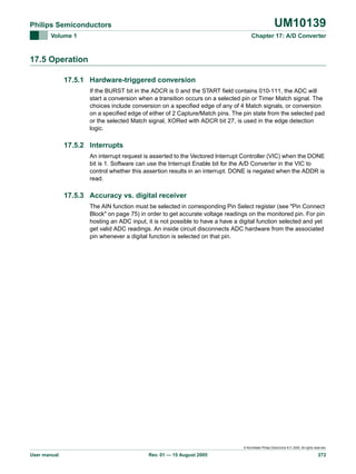 UM10139

Philips Semiconductors
Volume 1

Chapter 17: A/D Converter

17.5 Operation
17.5.1 Hardware-triggered conversion
If the BURST bit in the ADCR is 0 and the START field contains 010-111, the ADC will
start a conversion when a transition occurs on a selected pin or Timer Match signal. The
choices include conversion on a specified edge of any of 4 Match signals, or conversion
on a specified edge of either of 2 Capture/Match pins. The pin state from the selected pad
or the selected Match signal, XORed with ADCR bit 27, is used in the edge detection
logic.

17.5.2 Interrupts
An interrupt request is asserted to the Vectored Interrupt Controller (VIC) when the DONE
bit is 1. Software can use the Interrupt Enable bit for the A/D Converter in the VIC to
control whether this assertion results in an interrupt. DONE is negated when the ADDR is
read.

17.5.3 Accuracy vs. digital receiver
The AIN function must be selected in corresponding Pin Select register (see "Pin Connect
Block" on page 75) in order to get accurate voltage readings on the monitored pin. For pin
hosting an ADC input, it is not possible to have a have a digital function selected and yet
get valid ADC readings. An inside circuit disconnects ADC hardware from the associated
pin whenever a digital function is selected on that pin.

© Koninklijke Philips Electronics N.V. 2005. All rights reserved.

User manual

Rev. 01 — 15 August 2005

272

 
