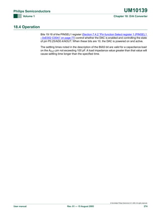 UM10139

Philips Semiconductors
Volume 1

Chapter 18: D/A Converter

18.4 Operation
Bits 19:18 of the PINSEL1 register (Section 7.4.2 “Pin function Select register 1 (PINSEL1
- 0xE002 C004)” on page 77) control whether the DAC is enabled and controlling the state
of pin P0.25/AD0.4/AOUT. When these bits are 10, the DAC is powered on and active.
The settling times noted in the description of the BIAS bit are valid for a capacitance load
on the AOUT pin not exceeding 100 pF. A load impedance value greater than that value will
cause settling time longer than the specified time.

© Koninklijke Philips Electronics N.V. 2005. All rights reserved.

User manual

Rev. 01 — 15 August 2005

274

 