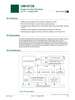 UM10139
Chapter 19: Real Time Clock
Rev. 01 — 15 August 2005

User manual

19.1 Features
• Measures the passage of time to maintain a calendar and clock.
• Ultra Low Power design to support battery powered systems.
• Provides Seconds, Minutes, Hours, Day of Month, Month, Year, Day of Week, and Day
of Year.

• Dedicated 32 kHz oscillator or programmable prescaler from VPB clock.
• Dedicated power supply pin can be connected to a battery or to the main 3.3 V.

19.2 Description
The Real Time Clock (RTC) is a set of counters for measuring time when system power is
on, and optionally when it is off. It uses little power in Power-down mode. On the
LPC2141/2/4/6/8, the RTC can be clocked by a separate 32.768 KHz oscillator, or by a
programmable prescale divider based on the VPB clock. Also, the RTC is powered by its
own power supply pin, VBAT, which can be connected to a battery or to the same 3.3 V
supply used by the rest of the device.

19.3 Architecture

RTC OSCILLATOR

CLK32k
MUX

CLOCK GENERATOR

REFERENCE CLOCK
DIVIDER (PRESCALER)
Strobe

CLK1

CCLK

TIME
COUNTERS

COMPARATORS

ALARM
REGISTERS

COUNTER INCREMENT
Counter
enables

INTERRUPT ENABLE

ALARM MASK
REGISTER

INTERRUPT GENERATOR

Fig 61. RTC block diagram
© Koninklijke Philips Electronics N.V. 2005. All rights reserved.

User manual

Rev. 01 — 15 August 2005

275

 