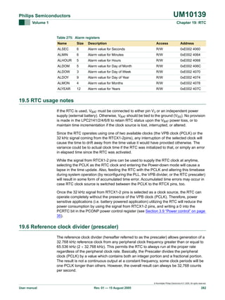 UM10139

Philips Semiconductors
Volume 1

Chapter 19: RTC

Table 275: Alarm registers
Name

Size

Description

Access

Address

ALSEC

6

Alarm value for Seconds

R/W

0xE002 4060

ALMIN

6

Alarm value for Minutes

R/W

0xE002 4064

ALHOUR

5

Alarm value for Hours

R/W

0xE002 4068

ALDOM

5

Alarm value for Day of Month

R/W

0xE002 406C

ALDOW

3

Alarm value for Day of Week

R/W

0xE002 4070

ALDOY

9

Alarm value for Day of Year

R/W

0xE002 4074

ALMON

4

Alarm value for Months

R/W

0xE002 4078

ALYEAR

12

Alarm value for Years

R/W

0xE002 407C

19.5 RTC usage notes
If the RTC is used, VBAT must be connected to either pin V3 or an independent power
supply (external battery). Otherwise, VBAT should be tied to the ground (VSS). No provision
is made in the LPC2141/2/4/6/8 to retain RTC status upon the VBAT power loss, or to
maintain time incrementation if the clock source is lost, interrupted, or altered.
Since the RTC operates using one of two available clocks (the VPB clock (PCLK) or the
32 kHz signal coming from the RTCX1-2pins), any interruption of the selected clock will
cause the time to drift away from the time value it would have provided otherwise. The
variance could be to actual clock time if the RTC was initialized to that, or simply an error
in elapsed time since the RTC was activated.
While the signal from RTCX1-2 pins can be used to supply the RTC clock at anytime,
selecting the PCLK as the RTC clock and entering the Power-down mode will cause a
lapse in the time update. Also, feeding the RTC with the PCLK and altering this timebase
during system operation (by reconfiguring the PLL, the VPB divider, or the RTC prescaler)
will result in some form of accumulated time error. Accumulated time errors may occur in
case RTC clock source is switched between the PCLK to the RTCX pins, too.
Once the 32 kHz signal from RTCX1-2 pins is selected as a clock source, the RTC can
operate completely without the presence of the VPB clock (PCLK). Therefore, power
sensitive applications (i.e. battery powered application) utilizing the RTC will reduce the
power consumption by using the signal from RTCX1-2 pins, and writing a 0 into the
PCRTC bit in the PCONP power control register (see Section 3.9 “Power control” on page
35).

19.6 Reference clock divider (prescaler)
The reference clock divider (hereafter referred to as the prescaler) allows generation of a
32.768 kHz reference clock from any peripheral clock frequency greater than or equal to
65.536 kHz (2 × 32.768 kHz). This permits the RTC to always run at the proper rate
regardless of the peripheral clock rate. Basically, the Prescaler divides the peripheral
clock (PCLK) by a value which contains both an integer portion and a fractional portion.
The result is not a continuous output at a constant frequency, some clock periods will be
one PCLK longer than others. However, the overall result can always be 32,768 counts
per second.

© Koninklijke Philips Electronics N.V. 2005. All rights reserved.

User manual

Rev. 01 — 15 August 2005

282

 