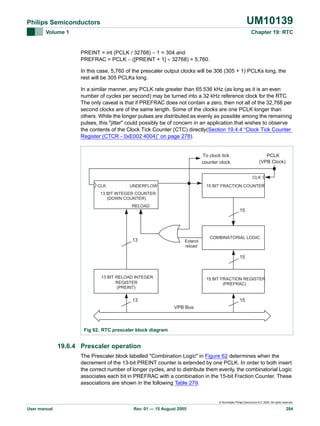 UM10139

Philips Semiconductors
Volume 1

Chapter 19: RTC

PREINT = int (PCLK / 32768) − 1 = 304 and
PREFRAC = PCLK − ([PREINT + 1] × 32768) = 5,760.
In this case, 5,760 of the prescaler output clocks will be 306 (305 + 1) PCLKs long, the
rest will be 305 PCLKs long.
In a similar manner, any PCLK rate greater than 65.536 kHz (as long as it is an even
number of cycles per second) may be turned into a 32 kHz reference clock for the RTC.
The only caveat is that if PREFRAC does not contain a zero, then not all of the 32,768 per
second clocks are of the same length. Some of the clocks are one PCLK longer than
others. While the longer pulses are distributed as evenly as possible among the remaining
pulses, this "jitter" could possibly be of concern in an application that wishes to observe
the contents of the Clock Tick Counter (CTC) directly(Section 19.4.4 “Clock Tick Counter
Register (CTCR - 0xE002 4004)” on page 278).

To clock tick
counter clock

PCLK
(VPB Clock)
CLK

CLK

UNDERFLOW

15 BIT FRACTION COUNTER

13 BIT INTEGER COUNTER
(DOWN COUNTER)
RELOAD

15

13

Extend
reload

COMBINATORIAL LOGIC

15

13 BIT RELOAD INTEGER
REGISTER
(PREINT)

15 BIT FRACTION REGISTER
(PREFRAC)

13

15
VPB Bus

Fig 62. RTC prescaler block diagram

19.6.4 Prescaler operation
The Prescaler block labelled "Combination Logic" in Figure 62 determines when the
decrement of the 13-bit PREINT counter is extended by one PCLK. In order to both insert
the correct number of longer cycles, and to distribute them evenly, the combinatorial Logic
associates each bit in PREFRAC with a combination in the 15-bit Fraction Counter. These
associations are shown in the following Table 279.

© Koninklijke Philips Electronics N.V. 2005. All rights reserved.

User manual

Rev. 01 — 15 August 2005

284

 