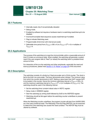 UM10139
Chapter 20: Watchdog Timer
Rev. 01 — 15 August 2005

User manual

20.1 Features
• Internally resets chip if not periodically reloaded.
• Debug mode.
• Enabled by software but requires a hardware reset or a watchdog reset/interrupt to be
disabled.

•
•
•
•

Incorrect/Incomplete feed sequence causes reset/interrupt if enabled.
Flag to indicate Watchdog reset.
Programmable 32-bit timer with internal pre-scaler.
Selectable time period from (TPCLK x 256 x 4) to (TPCLK x 232 x 4) in multiples of
TPCLK x 4.

20.2 Applications
The purpose of the watchdog is to reset the microcontroller within a reasonable amount of
time if it enters an erroneous state. When enabled, the watchdog will generate a system
reset if the user program fails to "feed" (or reload) the watchdog within a predetermined
amount of time.
For interaction of the on-chip watchdog and other peripherals, especially the reset and
boot-up procedures, please read Section 3.10 “Reset” on page 38 of this document.

20.3 Description
The watchdog consists of a divide by 4 fixed pre-scaler and a 32-bit counter. The clock is
fed to the timer via a pre-scaler. The timer decrements when clocked. The minimum value
from which the counter decrements is 0xFF. Setting a value lower than 0xFF causes 0xFF
to be loaded in the counter. Hence the minimum watchdog interval is (TPCLK x 256 x 4)
and the maximum watchdog interval is (TPCLK x 232 x 4) in multiples of (TPCLK x 4). The
watchdog should be used in the following manner:

•
•
•
•

Set the watchdog timer constant reload value in WDTC register.
Setup mode in WDMOD register.
Start the watchdog by writing 0xAA followed by 0x55 to the WDFEED register.
Watchdog should be fed again before the watchdog counter underflows to prevent
reset/interrupt.

When the Watchdog counter underflows, the program counter will start from 0x0000 0000
as in the case of external reset. The Watchdog Time-Out Flag (WDTOF) can be examined
to determine if the watchdog has caused the reset condition. The WDTOF flag must be
cleared by software.

© Koninklijke Philips Electronics N.V. 2005. All rights reserved.

User manual

Rev. 01 — 15 August 2005

287

 