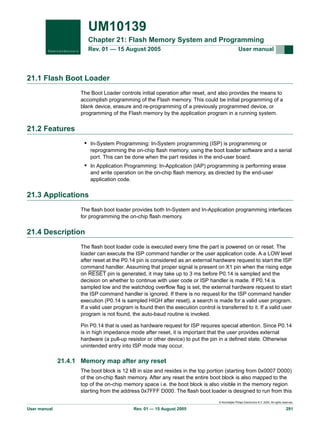 UM10139
Chapter 21: Flash Memory System and Programming
Rev. 01 — 15 August 2005

User manual

21.1 Flash Boot Loader
The Boot Loader controls initial operation after reset, and also provides the means to
accomplish programming of the Flash memory. This could be initial programming of a
blank device, erasure and re-programming of a previously programmed device, or
programming of the Flash memory by the application program in a running system.

21.2 Features
• In-System Programming: In-System programming (ISP) is programming or
reprogramming the on-chip flash memory, using the boot loader software and a serial
port. This can be done when the part resides in the end-user board.

• In Application Programming: In-Application (IAP) programming is performing erase
and write operation on the on-chip flash memory, as directed by the end-user
application code.

21.3 Applications
The flash boot loader provides both In-System and In-Application programming interfaces
for programming the on-chip flash memory.

21.4 Description
The flash boot loader code is executed every time the part is powered on or reset. The
loader can execute the ISP command handler or the user application code. A a LOW level
after reset at the P0.14 pin is considered as an external hardware request to start the ISP
command handler. Assuming that proper signal is present on X1 pin when the rising edge
on RESET pin is generated, it may take up to 3 ms before P0.14 is sampled and the
decision on whether to continue with user code or ISP handler is made. If P0.14 is
sampled low and the watchdog overflow flag is set, the external hardware request to start
the ISP command handler is ignored. If there is no request for the ISP command handler
execution (P0.14 is sampled HIGH after reset), a search is made for a valid user program.
If a valid user program is found then the execution control is transferred to it. If a valid user
program is not found, the auto-baud routine is invoked.
Pin P0.14 that is used as hardware request for ISP requires special attention. Since P0.14
is in high impedance mode after reset, it is important that the user provides external
hardware (a pull-up resistor or other device) to put the pin in a defined state. Otherwise
unintended entry into ISP mode may occur.

21.4.1 Memory map after any reset
The boot block is 12 kB in size and resides in the top portion (starting from 0x0007 D000)
of the on-chip flash memory. After any reset the entire boot block is also mapped to the
top of the on-chip memory space i.e. the boot block is also visible in the memory region
starting from the address 0x7FFF D000. The flash boot loader is designed to run from this
© Koninklijke Philips Electronics N.V. 2005. All rights reserved.

User manual

Rev. 01 — 15 August 2005

291

 
