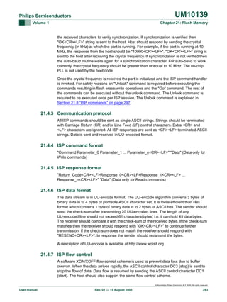 UM10139

Philips Semiconductors
Volume 1

Chapter 21: Flash Memory

the received characters to verify synchronization. If synchronization is verified then
"OK<CR><LF>" string is sent to the host. Host should respond by sending the crystal
frequency (in kHz) at which the part is running. For example, if the part is running at 10
MHz, the response from the host should be "10000<CR><LF>". "OK<CR><LF>" string is
sent to the host after receiving the crystal frequency. If synchronization is not verified then
the auto-baud routine waits again for a synchronization character. For auto-baud to work
correctly, the crystal frequency should be greater than or equal to 10 MHz. The on-chip
PLL is not used by the boot code.
Once the crystal frequency is received the part is initialized and the ISP command handler
is invoked. For safety reasons an "Unlock" command is required before executing the
commands resulting in flash erase/write operations and the "Go" command. The rest of
the commands can be executed without the unlock command. The Unlock command is
required to be executed once per ISP session. The Unlock command is explained in
Section 21.8 “ISP commands” on page 297.

21.4.3 Communication protocol
All ISP commands should be sent as single ASCII strings. Strings should be terminated
with Carriage Return (CR) and/or Line Feed (LF) control characters. Extra <CR> and
<LF> characters are ignored. All ISP responses are sent as <CR><LF> terminated ASCII
strings. Data is sent and received in UU-encoded format.

21.4.4 ISP command format
"Command Parameter_0 Parameter_1 ... Parameter_n<CR><LF>" "Data" (Data only for
Write commands)

21.4.5 ISP response format
"Return_Code<CR><LF>Response_0<CR><LF>Response_1<CR><LF> ...
Response_n<CR><LF>" "Data" (Data only for Read commands)

21.4.6 ISP data format
The data stream is in UU-encode format. The UU-encode algorithm converts 3 bytes of
binary data in to 4 bytes of printable ASCII character set. It is more efficient than Hex
format which converts 1 byte of binary data in to 2 bytes of ASCII hex. The sender should
send the check-sum after transmitting 20 UU-encoded lines. The length of any
UU-encoded line should not exceed 61 characters(bytes) i.e. it can hold 45 data bytes.
The receiver should compare it with the check-sum of the received bytes. If the check-sum
matches then the receiver should respond with "OK<CR><LF>" to continue further
transmission. If the check-sum does not match the receiver should respond with
"RESEND<CR><LF>". In response the sender should retransmit the bytes.
A description of UU-encode is available at http://www.wotsit.org.

21.4.7 ISP flow control
A software XON/XOFF flow control scheme is used to prevent data loss due to buffer
overrun. When the data arrives rapidly, the ASCII control character DC3 (stop) is sent to
stop the flow of data. Data flow is resumed by sending the ASCII control character DC1
(start). The host should also support the same flow control scheme.
© Koninklijke Philips Electronics N.V. 2005. All rights reserved.

User manual

Rev. 01 — 15 August 2005

293

 
