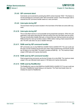 UM10139

Philips Semiconductors
Volume 1

Chapter 21: Flash Memory

21.4.8 ISP command abort
Commands can be aborted by sending the ASCII control character "ESC". This feature is
not documented as a command under "ISP Commands" section. Once the escape code is
received the ISP command handler waits for a new command.

21.4.9 Interrupts during ISP
The boot block interrupt vectors located in the boot block of the flash are active after any
reset.

21.4.10 Interrupts during IAP
The on-chip flash memory is not accessible during erase/write operations. When the user
application code starts executing the interrupt vectors from the user flash area are active.
The user should either disable interrupts, or ensure that user interrupt vectors are active in
RAM and that the interrupt handlers reside in RAM, before making a flash erase/write IAP
call. The IAP code does not use or disable interrupts.

21.4.11 RAM used by ISP command handler
ISP commands use on-chip RAM from 0x4000 0120 to 0x4000 01FF. The user could use
this area, but the contents may be lost upon reset. Flash programming commands use the
top 32 bytes of on-chip RAM. The stack is located at RAM top − 32. The maximum stack
usage is 256 bytes and it grows downwards.

21.4.12 RAM used by IAP command handler
Flash programming commands use the top 32 bytes of on-chip RAM. The maximum stack
usage in the user allocated stack space is 128 bytes and it grows downwards.

21.4.13 RAM used by RealMonitor
The RealMonitor uses on-chip RAM from 0x4000 0040 to 0x4000 011F. he user could use
this area if RealMonitor based debug is not required. The Flash boot loader does not
initialize the stack for RealMonitor.

© Koninklijke Philips Electronics N.V. 2005. All rights reserved.

User manual

Rev. 01 — 15 August 2005

294

 