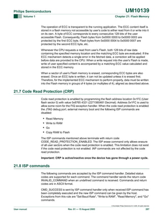 UM10139

Philips Semiconductors
Volume 1

Chapter 21: Flash Memory

The operation of ECC is transparent to the running application. The ECC content itself is
stored in a flash memory not accessible by user’s code to either read from it or write into it
on its own. A byte of ECC corresponds to every consecutive 128 bits of the user
accessible Flash. Consequently, Flash bytes from 0x0000 0000 to 0x0000 0003 are
protected by the first ECC byte, Flash bytes from 0x0000 0004 to 0x0000 0007 are
protected by the second ECC byte, etc.
Whenever the CPU requests a read from user’s Flash, both 128 bits of raw data
containing the specified memory location and the matching ECC byte are evaluated. If the
ECC mechanism detects a single error in the fetched data, a correction will be applied
before data are provided to the CPU. When a write request into the user’s Flash is made,
write of user specified content is accompanied by a matching ECC value calculated and
stored in the ECC memory.
When a sector of user’s Flash memory is erased, corresponding ECC bytes are also
erased. Once an ECC byte is written, it can not be updated unless it is erased first.
Therefore, for the implemented ECC mechanism to perform properly, data must be written
into the Flash memory in groups of 4 bytes (or multiples of 4), aligned as described above.

21.7 Code Read Protection (CRP)
Code read protection is enabled by programming the flash address location 0x1FC (User
flash sector 0) with value 0x8765 4321 (2271560481 Decimal). Address 0x1FC is used to
allow some room for the FIQ exception handler. When the code read protection is enabled
the JTAG debug port, external memory boot and the following ISP commands are
disabled:

•
•
•
•

Read Memory
Write to RAM
Go
Copy RAM to Flash

The ISP commands mentioned above terminate with return code
CODE_READ_PROTECTION_ENABLED. The ISP erase command only allows erasure
of all user sectors when the code read protection is enabled. This limitation does not exist
if the code read protection is not enabled. IAP commands are not affected by the code
read protection.
Important: CRP is active/inactive once the device has gone through a power cycle.

21.8 ISP commands
The following commands are accepted by the ISP command handler. Detailed status
codes are supported for each command. The command handler sends the return code
INVALID_COMMAND when an undefined command is received. Commands and return
codes are in ASCII format.
CMD_SUCCESS is sent by ISP command handler only when received ISP command has
been completely executed and the new ISP command can be given by the host.
Exceptions from this rule are "Set Baud Rate", "Write to RAM", "Read Memory", and "Go"
commands.
© Koninklijke Philips Electronics N.V. 2005. All rights reserved.

User manual

Rev. 01 — 15 August 2005

297

 