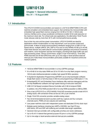 UM10139
Chapter 1: General information
Rev. 01 — 15 August 2005

User manual

1.1 Introduction
The LPC2141/2/4/6/8 microcontrollers are based on a 32/16 bit ARM7TDMI-S CPU with
real-time emulation and embedded trace support, that combines the microcontroller with
embedded high speed flash memory ranging from 32 kB to 512 kB. A 128-bit wide
memory interface and a unique accelerator architecture enable 32-bit code execution at
the maximum clock rate. For critical code size applications, the alternative 16-bit Thumb
mode reduces code by more than 30 % with minimal performance penalty.
Due to their tiny size and low power consumption, LPC2141/2/4/6/8 are ideal for
applications where miniaturization is a key requirement, such as access control and
point-of-sale. A blend of serial communications interfaces ranging from a USB 2.0 Full
Speed device, multiple UARTS, SPI, SSP to I2Cs and on-chip SRAM of 8 kB up to 40 kB,
make these devices very well suited for communication gateways and protocol converters,
soft modems, voice recognition and low end imaging, providing both large buffer size and
high processing power. Various 32-bit timers, single or dual 10-bit ADC(s), 10-bit DAC,
PWM channels and 45 fast GPIO lines with up to nine edge or level sensitive external
interrupt pins make these microcontrollers particularly suitable for industrial control and
medical systems.

1.2 Features
• 16/32-bit ARM7TDMI-S microcontroller in a tiny LQFP64 package.
• 8 to 40 kB of on-chip static RAM and 32 to 512 kB of on-chip flash program memory.
128 bit wide interface/accelerator enables high speed 60 MHz operation.

• In-System/In-Application Programming (ISP/IAP) via on-chip boot-loader software.
Single flash sector or full chip erase in 400 ms and programming of 256 bytes in 1 ms.

• EmbeddedICE RT and Embedded Trace interfaces offer real-time debugging with the
on-chip RealMonitor software and high speed tracing of instruction execution.

• USB 2.0 Full Speed compliant Device Controller with 2 kB of endpoint RAM.
In addition, the LPC2146/8 provide 8 kB of on-chip RAM accessible to USB by DMA.

• One or two (LPC2141/2 vs. LPC2144/6/8) 10-bit A/D converters provide a total of 6/14
analog inputs, with conversion times as low as 2.44 µs per channel.

• Single 10-bit D/A converter provides variable analog output.
• Two 32-bit timers/external event counters (with four capture and four compare
channels each), PWM unit (six outputs) and watchdog.

• Low power real-time clock with independent power and dedicated 32 kHz clock input.
• Multiple serial interfaces including two UARTs (16C550), two Fast I2C-bus
(400 kbit/s), SPI and SSP with buffering and variable data length capabilities.

• Vectored interrupt controller with configurable priorities and vector addresses.
• Up to 45 of 5 V tolerant fast general purpose I/O pins in a tiny LQFP64 package.
• Up to nine edge or level sensitive external interrupt pins available.
© Koninklijke Philips Electronics N.V. 2005. All rights reserved.

User manual

Rev. 01 — 15 August 2005

3

 