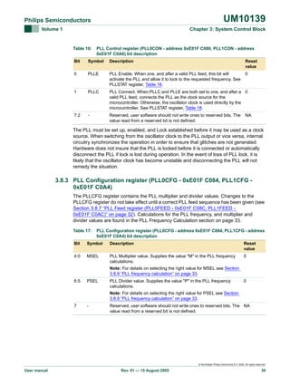 UM10139

Philips Semiconductors
Volume 1

Chapter 3: System Control Block

Table 16:

PLL Control register (PLL0CON - address 0xE01F C080, PLL1CON - address
0xE01F C0A0) bit description

Bit

Symbol

Description

Reset
value

0

PLLE

PLL Enable. When one, and after a valid PLL feed, this bit will
activate the PLL and allow it to lock to the requested frequency. See
PLLSTAT register, Table 18.

0

1

PLLC

PLL Connect. When PLLC and PLLE are both set to one, and after a 0
valid PLL feed, connects the PLL as the clock source for the
microcontroller. Otherwise, the oscillator clock is used directly by the
microcontroller. See PLLSTAT register, Table 18.

7:2

-

Reserved, user software should not write ones to reserved bits. The
value read from a reserved bit is not defined.

NA

The PLL must be set up, enabled, and Lock established before it may be used as a clock
source. When switching from the oscillator clock to the PLL output or vice versa, internal
circuitry synchronizes the operation in order to ensure that glitches are not generated.
Hardware does not insure that the PLL is locked before it is connected or automatically
disconnect the PLL if lock is lost during operation. In the event of loss of PLL lock, it is
likely that the oscillator clock has become unstable and disconnecting the PLL will not
remedy the situation.

3.8.3 PLL Configuration register (PLL0CFG - 0xE01F C084, PLL1CFG 0xE01F C0A4)
The PLLCFG register contains the PLL multiplier and divider values. Changes to the
PLLCFG register do not take effect until a correct PLL feed sequence has been given (see
Section 3.8.7 “PLL Feed register (PLL0FEED - 0xE01F C08C, PLL1FEED 0xE01F C0AC)” on page 32). Calculations for the PLL frequency, and multiplier and
divider values are found in the PLL Frequency Calculation section on page 33.
Table 17:

PLL Configuration register (PLL0CFG - address 0xE01F C084, PLL1CFG - address
0xE01F C0A4) bit description

Bit

Symbol

Description

Reset
value

4:0

MSEL

PLL Multiplier value. Supplies the value "M" in the PLL frequency
calculations.

0

Note: For details on selecting the right value for MSEL see Section
3.8.9 “PLL frequency calculation” on page 33.
6:5

PSEL

PLL Divider value. Supplies the value "P" in the PLL frequency
calculations.

0

Note: For details on selecting the right value for PSEL see Section
3.8.9 “PLL frequency calculation” on page 33.
7

-

Reserved, user software should not write ones to reserved bits. The NA
value read from a reserved bit is not defined.

© Koninklijke Philips Electronics N.V. 2005. All rights reserved.

User manual

Rev. 01 — 15 August 2005

30

 