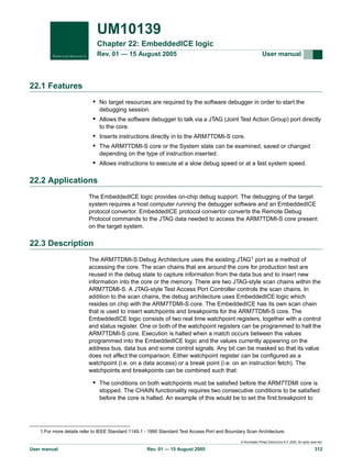 UM10139
Chapter 22: EmbeddedICE logic
Rev. 01 — 15 August 2005

User manual

22.1 Features
• No target resources are required by the software debugger in order to start the
debugging session.

• Allows the software debugger to talk via a JTAG (Joint Test Action Group) port directly
to the core.

• Inserts instructions directly in to the ARM7TDMI-S core.
• The ARM7TDMI-S core or the System state can be examined, saved or changed
depending on the type of instruction inserted.

• Allows instructions to execute at a slow debug speed or at a fast system speed.

22.2 Applications
The EmbeddedICE logic provides on-chip debug support. The debugging of the target
system requires a host computer running the debugger software and an EmbeddedICE
protocol convertor. EmbeddedICE protocol convertor converts the Remote Debug
Protocol commands to the JTAG data needed to access the ARM7TDMI-S core present
on the target system.

22.3 Description
The ARM7TDMI-S Debug Architecture uses the existing JTAG1 port as a method of
accessing the core. The scan chains that are around the core for production test are
reused in the debug state to capture information from the data bus and to insert new
information into the core or the memory. There are two JTAG-style scan chains within the
ARM7TDMI-S. A JTAG-style Test Access Port Controller controls the scan chains. In
addition to the scan chains, the debug architecture uses EmbeddedICE logic which
resides on chip with the ARM7TDMI-S core. The EmbeddedICE has its own scan chain
that is used to insert watchpoints and breakpoints for the ARM7TDMI-S core. The
EmbeddedICE logic consists of two real time watchpoint registers, together with a control
and status register. One or both of the watchpoint registers can be programmed to halt the
ARM7TDMI-S core. Execution is halted when a match occurs between the values
programmed into the EmbeddedICE logic and the values currently appearing on the
address bus, data bus and some control signals. Any bit can be masked so that its value
does not affect the comparison. Either watchpoint register can be configured as a
watchpoint (i.e. on a data access) or a break point (i.e. on an instruction fetch). The
watchpoints and breakpoints can be combined such that:

• The conditions on both watchpoints must be satisfied before the ARM7TDMI core is
stopped. The CHAIN functionality requires two consecutive conditions to be satisfied
before the core is halted. An example of this would be to set the first breakpoint to

1.For more details refer to IEEE Standard 1149.1 - 1990 Standard Test Access Port and Boundary Scan Architecture.
© Koninklijke Philips Electronics N.V. 2005. All rights reserved.

User manual

Rev. 01 — 15 August 2005

312

 