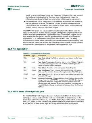 UM10139

Philips Semiconductors
Volume 1

Chapter 22: EmbeddedICE

trigger on an access to a peripheral and the second to trigger on the code segment
that performs the task switching. Therefore when the breakpoints trigger the
information regarding which task has switched out will be ready for examination.

• The watchpoints can be configured such that a range of addresses are enabled for
the watchpoints to be active. The RANGE function allows the breakpoints to be
combined such that a breakpoint is to occur if an access occurs in the bottom 256
bytes of memory but not in the bottom 32 bytes.
The ARM7TDMI-S core has a Debug Communication Channel function in-built. The
debug communication channel allows a program running on the target to communicate
with the host debugger or another separate host without stopping the program flow or
even entering the debug state. The debug communication channel is accessed as a
co-processor 14 by the program running on the ARM7TDMI-S core. The debug
communication channel allows the JTAG port to be used for sending and receiving data
without affecting the normal program flow. The debug communication channel data and
control registers are mapped in to addresses in the EmbeddedICE logic.

22.4 Pin description
Table 315: EmbeddedICE pin description
Pin Name

Type

Description

TMS

Input

Test Mode Select. The TMS pin selects the next state in the TAP state
machine.

TCK

Input

Test Clock. This allows shifting of the data in, on the TMS and TDI pins. It
is a positive edge triggered clock with the TMS and TCK signals that
define the internal state of the device.

TDI

Input

Test Data In. This is the serial data input for the shift register.

TDO

Output

Test Data Output. This is the serial data output from the shift register.
Data is shifted out of the device on the negative edge of the TCK signal.

nTRST

Input

Test Reset. The nTRST pin can be used to reset the test logic within the
EmbeddedICE logic.

RTCK

Output

Returned Test Clock. Extra signal added to the JTAG port. Required for
designs based on ARM7TDMI-S processor core. Multi-ICE (Development
system from ARM) uses this signal to maintain synchronization with
targets having slow or widely varying clock frequency. For details refer to
"Multi-ICE System Design considerations Application Note 72 (ARM DAI
0072A)".

22.5 Reset state of multiplexed pins
On the LPC2141/2/4/6/8, the pins above are multiplexed with P1.31-26. To have them
come up as a Debug port, connect a weak bias resistor (4.7-10 kΩ depending on the
external JTAG circuitry) between VSS and the P1.26/RTCK pin. To have them come up as
GPIO pins, do not connect a bias resistor, and ensure that any external driver connected
to P1.26/RTCK is either driving high, or is in high-impedance state, during Reset.

© Koninklijke Philips Electronics N.V. 2005. All rights reserved.

User manual

Rev. 01 — 15 August 2005

313

 