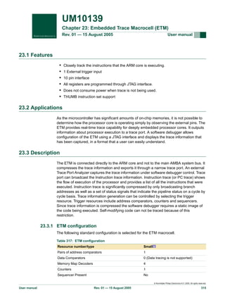 UM10139
Chapter 23: Embedded Trace Macrocell (ETM)
Rev. 01 — 15 August 2005

User manual

23.1 Features
•
•
•
•
•
•

Closely track the instructions that the ARM core is executing.
1 External trigger input
10 pin interface
All registers are programmed through JTAG interface.
Does not consume power when trace is not being used.
THUMB instruction set support

23.2 Applications
As the microcontroller has significant amounts of on-chip memories, it is not possible to
determine how the processor core is operating simply by observing the external pins. The
ETM provides real-time trace capability for deeply embedded processor cores. It outputs
information about processor execution to a trace port. A software debugger allows
configuration of the ETM using a JTAG interface and displays the trace information that
has been captured, in a format that a user can easily understand.

23.3 Description
The ETM is connected directly to the ARM core and not to the main AMBA system bus. It
compresses the trace information and exports it through a narrow trace port. An external
Trace Port Analyzer captures the trace information under software debugger control. Trace
port can broadcast the Instruction trace information. Instruction trace (or PC trace) shows
the flow of execution of the processor and provides a list of all the instructions that were
executed. Instruction trace is significantly compressed by only broadcasting branch
addresses as well as a set of status signals that indicate the pipeline status on a cycle by
cycle basis. Trace information generation can be controlled by selecting the trigger
resource. Trigger resources include address comparators, counters and sequencers.
Since trace information is compressed the software debugger requires a static image of
the code being executed. Self-modifying code can not be traced because of this
restriction.

23.3.1 ETM configuration
The following standard configuration is selected for the ETM macrocell.
Table 317: ETM configuration
Resource number/type

Small[1]

Pairs of address comparators

1

Data Comparators

0 (Data tracing is not supported)

Memory Map Decoders

4

Counters

1

Sequencer Present

No
© Koninklijke Philips Electronics N.V. 2005. All rights reserved.

User manual

Rev. 01 — 15 August 2005

315

 
