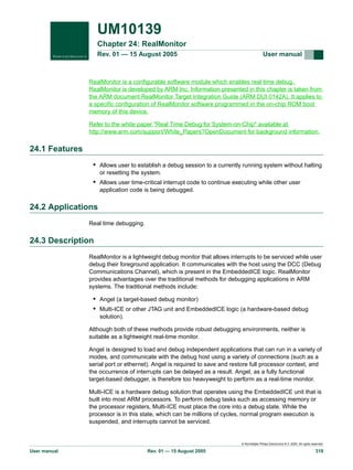 UM10139
Chapter 24: RealMonitor
Rev. 01 — 15 August 2005

User manual

RealMonitor is a configurable software module which enables real time debug.
RealMonitor is developed by ARM Inc. Information presented in this chapter is taken from
the ARM document RealMonitor Target Integration Guide (ARM DUI 0142A). It applies to
a specific configuration of RealMonitor software programmed in the on-chip ROM boot
memory of this device.
Refer to the white paper "Real Time Debug for System-on-Chip" available at
http://www.arm.com/support/White_Papers?OpenDocument for background information.

24.1 Features
• Allows user to establish a debug session to a currently running system without halting
or resetting the system.

• Allows user time-critical interrupt code to continue executing while other user
application code is being debugged.

24.2 Applications
Real time debugging.

24.3 Description
RealMonitor is a lightweight debug monitor that allows interrupts to be serviced while user
debug their foreground application. It communicates with the host using the DCC (Debug
Communications Channel), which is present in the EmbeddedICE logic. RealMonitor
provides advantages over the traditional methods for debugging applications in ARM
systems. The traditional methods include:

• Angel (a target-based debug monitor)
• Multi-ICE or other JTAG unit and EmbeddedICE logic (a hardware-based debug
solution).
Although both of these methods provide robust debugging environments, neither is
suitable as a lightweight real-time monitor.
Angel is designed to load and debug independent applications that can run in a variety of
modes, and communicate with the debug host using a variety of connections (such as a
serial port or ethernet). Angel is required to save and restore full processor context, and
the occurrence of interrupts can be delayed as a result. Angel, as a fully functional
target-based debugger, is therefore too heavyweight to perform as a real-time monitor.
Multi-ICE is a hardware debug solution that operates using the EmbeddedICE unit that is
built into most ARM processors. To perform debug tasks such as accessing memory or
the processor registers, Multi-ICE must place the core into a debug state. While the
processor is in this state, which can be millions of cycles, normal program execution is
suspended, and interrupts cannot be serviced.

© Koninklijke Philips Electronics N.V. 2005. All rights reserved.

User manual

Rev. 01 — 15 August 2005

319

 