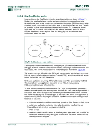 UM10139

Philips Semiconductors
Volume 1

Chapter 24: RealMonitor

24.3.4 How RealMonitor works
In general terms, the RealMonitor operates as a state machine, as shown in Figure 71.
RealMonitor switches between running and stopped states, in response to packets
received by the host, or due to asynchronous events on the target. RMTarget supports the
triggering of only one breakpoint, watchpoint, stop, or semihosting SWI at a time. There is
no provision to allow nested events to be saved and restored. So, for example, if user
application has stopped at one breakpoint, and another breakpoint occurs in an IRQ
handler, RealMonitor enters a panic state. No debugging can be performed after
RealMonitor enters this state.

SWI
Abort
undef
Stop

RUNNING

STOPPED

SWI
Abort
undef

PANIC

Go

Fig 71. RealMonitor as a state machine

A debugger such as the ARM eXtended Debugger (AXD) or other RealMonitor aware
debugger, that runs on a host computer, can connect to the target to send commands and
receive data. This communication between host and target is illustrated in Figure 70.
The target component of RealMonitor, RMTarget, communicates with the host component,
RMHost, using the Debug Communications Channel (DCC), which is a reliable link whose
data is carried over the JTAG connection.
While user application is running, RMTarget typically uses IRQs generated by the DCC.
This means that if user application also wants to use IRQs, it must pass any
DCC-generated interrupts to RealMonitor.
To allow nonstop debugging, the EmbeddedICE-RT logic in the processor generates a
Prefetch Abort exception when a breakpoint is reached, or a Data Abort exception when a
watchpoint is hit. These exceptions are handled by the RealMonitor exception handlers
that inform the user, by way of the debugger, of the event. This allows user application to
continue running without stopping the processor. RealMonitor considers user application
to consist of two parts:

• a foreground application running continuously, typically in User, System, or SVC mode
• a background application containing interrupt and exception handlers that are
triggered by certain events in user system, including:
– IRQs or FIQs
– Data and Prefetch aborts caused by user foreground application. This indicates an
error in the application being debugged. In both cases the host is notified and the
user application is stopped.

© Koninklijke Philips Electronics N.V. 2005. All rights reserved.

User manual

Rev. 01 — 15 August 2005

321

 