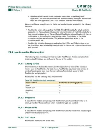 UM10139

Philips Semiconductors
Volume 1

Chapter 24: RealMonitor

– Undef exception caused by the undefined instructions in user foreground
application. This indicates an error in the application being debugged. RealMonitor
stops the user application until a "Go" packet is received from the host.
When one of these exceptions occur that is not handled by user application, the following
happens:

• RealMonitor enters a loop, polling the DCC. If the DCC read buffer is full, control is
passed to rm_ReceiveData() (RealMonitor internal function). If the DCC write buffer is
free, control is passed to rm_TransmitData() (RealMonitor internal function). If there is
nothing else to do, the function returns to the caller. The ordering of the above
comparisons gives reads from the DCC a higher priority than writes to the
communications link.

• RealMonitor stops the foreground application. Both IRQs and FIQs continue to be
serviced if they were enabled by the application at the time the foreground application
was stopped.

24.4 How to enable Realmonitor
The following steps must be performed to enable RealMonitor. A code example which
implements all the steps can be found at the end of this section.

24.4.1 Adding stacks
User must ensure that stacks are set up within application for each of the processor
modes used by RealMonitor. For each mode, RealMonitor requires a fixed number of
words of stack space. User must therefore allow sufficient stack space for both
RealMonitor and application.
RealMonitor has the following stack requirements:
Table 320: RealMonitor stack requirement
Processor Mode

RealMonitor Stack Usage (Bytes)

Undef

48

Prefetch Abort

16

Data Abort

16

IRQ

8

24.4.2 IRQ mode
A stack for this mode is always required. RealMonitor uses two words on entry to its
interrupt handler. These are freed before nested interrupts are enabled.

24.4.3 Undef mode
A stack for this mode is always required. RealMonitor uses 12 words while processing an
undefined instruction exception.

24.4.4 SVC mode
RealMonitor makes no use of this stack.
© Koninklijke Philips Electronics N.V. 2005. All rights reserved.

User manual

Rev. 01 — 15 August 2005

322

 