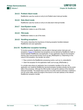 UM10139

Philips Semiconductors
Volume 1

Chapter 24: RealMonitor

24.4.5 Prefetch Abort mode
RealMonitor uses four words on entry to its Prefetch abort interrupt handler.

24.4.6 Data Abort mode
RealMonitor uses four words on entry to its data abort interrupt handler.

24.4.7 User/System mode
RealMonitor makes no use of this stack.

24.4.8 FIQ mode
RealMonitor makes no use of this stack.

24.4.9 Handling exceptions
This section describes the importance of sharing exception handlers between
RealMonitor and user application.

24.4.10 RealMonitor exception handling
To function properly, RealMonitor must be able to intercept certain interrupts and
exceptions. Figure 72 illustrates how exceptions can be claimed by RealMonitor itself, or
shared between RealMonitor and application. If user application requires the exception
sharing, they must provide function (such as app_IRQDispatch ()). Depending on the
nature of the exception, this handler can either:

• Pass control to the RealMonitor processing routine, such as rm_irqhandler2().
• Claim the exception for the application itself, such as app_IRQHandler ().
In a simple case where an application has no exception handlers of its own, the
application can install the RealMonitor low-level exception handlers directly into the vector
table of the processor. Although the IRQ handler must get the address of the Vectored
Interrupt Controller. The easiest way to do this is to write a branch instruction (<address>)
into the vector table, where the target of the branch is the start address of the relevant
RealMonitor exception handler.

© Koninklijke Philips Electronics N.V. 2005. All rights reserved.

User manual

Rev. 01 — 15 August 2005

323

 