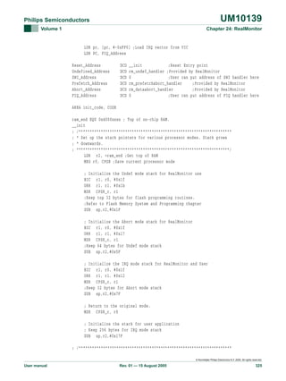 UM10139

Philips Semiconductors
Volume 1

Chapter 24: RealMonitor

LDR pc, [pc, #-0xFF0] ;Load IRQ vector from VIC
LDR PC, FIQ_Address
Reset_Address
Undefined_Address
SWI_Address
Prefetch_Address
Abort_Address
FIQ_Address

DCD
DCD
DCD
DCD
DCD
DCD

__init
;Reset Entry point
rm_undef_handler ;Provided by RealMonitor
0
;User can put address of SWI handler here
rm_prefetchabort_handler
;Provided by RealMonitor
rm_dataabort_handler
;Provided by RealMonitor
0
;User can put address of FIQ handler here

AREA init_code, CODE
ram_end EQU 0x4000xxxx ; Top of on-chip RAM.
__init
; /*********************************************************************
; * Set up the stack pointers for various processor modes. Stack grows
; * downwards.
; *********************************************************************/
LDR r2, =ram_end ;Get top of RAM
MRS r0, CPSR ;Save current processor mode
; Initialize the Undef mode stack for RealMonitor use
BIC r1, r0, #0x1f
ORR r1, r1, #0x1b
MSR CPSR_c, r1
;Keep top 32 bytes for flash programming routines.
;Refer to Flash Memory System and Programming chapter
SUB sp,r2,#0x1F
; Initialize the Abort mode stack for RealMonitor
BIC r1, r0, #0x1f
ORR r1, r1, #0x17
MSR CPSR_c, r1
;Keep 64 bytes for Undef mode stack
SUB sp,r2,#0x5F
; Initialize the IRQ mode stack for RealMonitor and User
BIC r1, r0, #0x1f
ORR r1, r1, #0x12
MSR CPSR_c, r1
;Keep 32 bytes for Abort mode stack
SUB sp,r2,#0x7F
; Return to the original mode.
MSR CPSR_c, r0
; Initialize the stack for user application
; Keep 256 bytes for IRQ mode stack
SUB sp,r2,#0x17F
; /*********************************************************************
© Koninklijke Philips Electronics N.V. 2005. All rights reserved.

User manual

Rev. 01 — 15 August 2005

325

 