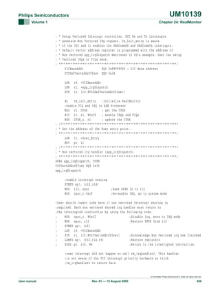 UM10139

Philips Semiconductors
Volume 1

Chapter 24: RealMonitor

;
;
;
;
;
;
;

* Setup Vectored Interrupt controller. DCC Rx and Tx interrupts
* generate Non Vectored IRQ request. rm_init_entry is aware
* of the VIC and it enables the DBGCommRX and DBGCommTx interrupts.
* Default vector address register is programmed with the address of
* Non vectored app_irqDispatch mentioned in this example. User can setup
* Vectored IRQs or FIQs here.
*********************************************************************/
VICBaseAddr
EQU 0xFFFFF000 ; VIC Base address
VICDefVectAddrOffset EQU 0x34
LDR
LDR
STR

r0, =VICBaseAddr
r1, =app_irqDispatch
r1, [r0,#VICDefVectAddrOffset]

BL
rm_init_entry
;Initialize RealMonitor
;enable FIQ and IRQ in ARM Processor
MRS r1, CPSR
; get the CPSR
BIC r1, r1, #0xC0
; enable IRQs and FIQs
MSR CPSR_c, r1
; update the CPSR
; /*********************************************************************
; * Get the address of the User entry point.
; *********************************************************************/
LDR lr, =User_Entry
MOV pc, lr
; /*********************************************************************
; * Non vectored irq handler (app_irqDispatch)
; *********************************************************************/
AREA app_irqDispatch, CODE
VICVectAddrOffset EQU 0x30
app_irqDispatch
;enable interrupt nesting
STMFD sp!, {r12,r14}
MRS r12, spsr
MSR cpsr_c,0x1F

;Save SPSR in to r12
;Re-enable IRQ, go to system mode

;User should insert code here if non vectored Interrupt sharing is
;required. Each non vectored shared irq handler must return to
;the interrupted instruction by using the following code.
;
MSR cpsr_c, #0x52
;Disable irq, move to IRQ mode
;
MSR spsr, r12
;Restore SPSR from r12
;
STMFD sp!, {r0}
;
LDR r0, =VICBaseAddr
;
STR r1, [r0,#VICVectAddrOffset]
;Acknowledge Non Vectored irq has finished
;
LDMFD sp!, {r12,r14,r0}
;Restore registers
;
SUBS pc, r14, #4
;Return to the interrupted instruction
;user interrupt did not happen so call rm_irqhandler2. This handler
;is not aware of the VIC interrupt priority hardware so trick
;rm_irqhandler2 to return here

© Koninklijke Philips Electronics N.V. 2005. All rights reserved.

User manual

Rev. 01 — 15 August 2005

326

 