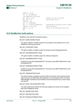 UM10139

Philips Semiconductors
Volume 1

Chapter 24: RealMonitor

STMFD sp!, {ip,pc}
LDR pc, rm_irqhandler2
;rm_irqhandler2 returns here
MSR cpsr_c, #0x52
MSR spsr, r12
STMFD sp!, {r0}
LDR r0, =VICBaseAddr
STR r1, [r0,#VICVectAddrOffset]
LDMFD sp!, {r12,r14,r0}
SUBS pc, r14, #4
END

;Disable irq, move to IRQ mode
;Restore SPSR from r12

;Acknowledge Non Vectored irq has finished
;Restore registers
;Return to the interrupted instruction

24.5 RealMonitor build options
RealMonitor was built with the following options:
RM_OPT_DATALOGGING=FALSE
This option enables or disables support for any target-to-host packets sent on a non
RealMonitor (third-party) channel.
RM_OPT_STOPSTART=TRUE
This option enables or disables support for all stop and start debugging features.
RM_OPT_SOFTBREAKPOINT=TRUE
This option enables or disables support for software breakpoints.
RM_OPT_HARDBREAKPOINT=TRUE
Enabled for cores with EmbeddedICE-RT. This device uses ARM-7TDMI-S Rev 4 with
EmbeddedICE-RT.
RM_OPT_HARDWATCHPOINT=TRUE
Enabled for cores with EmbeddedICE-RT. This device uses ARM-7TDMI-S Rev 4 with
EmbeddedICE-RT.
RM_OPT_SEMIHOSTING=FALSE
This option enables or disables support for SWI semi-hosting. Semi-hosting provides
code running on an ARM target use of facilities on a host computer that is running an
ARM debugger. Examples of such facilities include the keyboard input, screen output,
and disk I/O.
RM_OPT_SAVE_FIQ_REGISTERS=TRUE
This option determines whether the FIQ-mode registers are saved into the registers
block when RealMonitor stops.
RM_OPT_READBYTES=TRUE
RM_OPT_WRITEBYTES=TRUE
RM_OPT_READHALFWORDS=TRUE
© Koninklijke Philips Electronics N.V. 2005. All rights reserved.

User manual

Rev. 01 — 15 August 2005

327

 