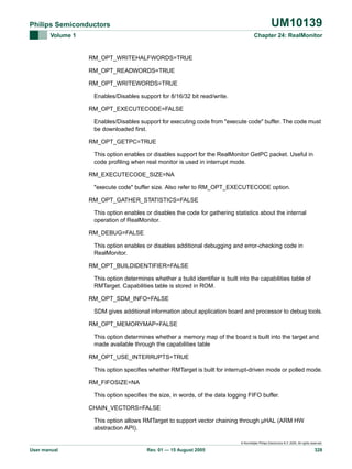 UM10139

Philips Semiconductors
Volume 1

Chapter 24: RealMonitor

RM_OPT_WRITEHALFWORDS=TRUE
RM_OPT_READWORDS=TRUE
RM_OPT_WRITEWORDS=TRUE
Enables/Disables support for 8/16/32 bit read/write.
RM_OPT_EXECUTECODE=FALSE
Enables/Disables support for executing code from "execute code" buffer. The code must
be downloaded first.
RM_OPT_GETPC=TRUE
This option enables or disables support for the RealMonitor GetPC packet. Useful in
code profiling when real monitor is used in interrupt mode.
RM_EXECUTECODE_SIZE=NA
"execute code" buffer size. Also refer to RM_OPT_EXECUTECODE option.
RM_OPT_GATHER_STATISTICS=FALSE
This option enables or disables the code for gathering statistics about the internal
operation of RealMonitor.
RM_DEBUG=FALSE
This option enables or disables additional debugging and error-checking code in
RealMonitor.
RM_OPT_BUILDIDENTIFIER=FALSE
This option determines whether a build identifier is built into the capabilities table of
RMTarget. Capabilities table is stored in ROM.
RM_OPT_SDM_INFO=FALSE
SDM gives additional information about application board and processor to debug tools.
RM_OPT_MEMORYMAP=FALSE
This option determines whether a memory map of the board is built into the target and
made available through the capabilities table
RM_OPT_USE_INTERRUPTS=TRUE
This option specifies whether RMTarget is built for interrupt-driven mode or polled mode.
RM_FIFOSIZE=NA
This option specifies the size, in words, of the data logging FIFO buffer.
CHAIN_VECTORS=FALSE
This option allows RMTarget to support vector chaining through µHAL (ARM HW
abstraction API).
© Koninklijke Philips Electronics N.V. 2005. All rights reserved.

User manual

Rev. 01 — 15 August 2005

328

 