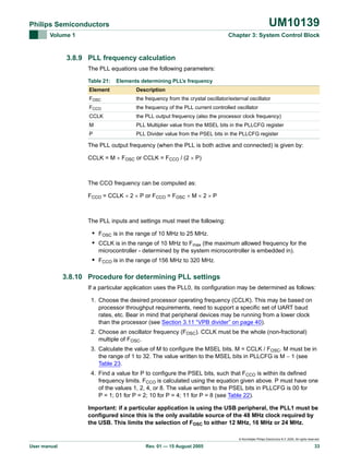 UM10139

Philips Semiconductors
Volume 1

Chapter 3: System Control Block

3.8.9 PLL frequency calculation
The PLL equations use the following parameters:
Table 21:

Elements determining PLL’s frequency

Element

Description

FOSC

the frequency from the crystal oscillator/external oscillator

FCCO

the frequency of the PLL current controlled oscillator

CCLK

the PLL output frequency (also the processor clock frequency)

M

PLL Multiplier value from the MSEL bits in the PLLCFG register

P

PLL Divider value from the PSEL bits in the PLLCFG register

The PLL output frequency (when the PLL is both active and connected) is given by:
CCLK = M × FOSC or CCLK = FCCO / (2 × P)

The CCO frequency can be computed as:
FCCO = CCLK × 2 × P or FCCO = FOSC × M × 2 × P

The PLL inputs and settings must meet the following:

• FOSC is in the range of 10 MHz to 25 MHz.
• CCLK is in the range of 10 MHz to Fmax (the maximum allowed frequency for the
microcontroller - determined by the system microcontroller is embedded in).

• FCCO is in the range of 156 MHz to 320 MHz.
3.8.10 Procedure for determining PLL settings
If a particular application uses the PLL0, its configuration may be determined as follows:
1. Choose the desired processor operating frequency (CCLK). This may be based on
processor throughput requirements, need to support a specific set of UART baud
rates, etc. Bear in mind that peripheral devices may be running from a lower clock
than the processor (see Section 3.11 “VPB divider” on page 40).
2. Choose an oscillator frequency (FOSC). CCLK must be the whole (non-fractional)
multiple of FOSC.
3. Calculate the value of M to configure the MSEL bits. M = CCLK / FOSC. M must be in
the range of 1 to 32. The value written to the MSEL bits in PLLCFG is M − 1 (see
Table 23.
4. Find a value for P to configure the PSEL bits, such that FCCO is within its defined
frequency limits. FCCO is calculated using the equation given above. P must have one
of the values 1, 2, 4, or 8. The value written to the PSEL bits in PLLCFG is 00 for
P = 1; 01 for P = 2; 10 for P = 4; 11 for P = 8 (see Table 22).
Important: if a particular application is using the USB peripheral, the PLL1 must be
configured since this is the only available source of the 48 MHz clock required by
the USB. This limits the selection of FOSC to either 12 MHz, 16 MHz or 24 MHz.
© Koninklijke Philips Electronics N.V. 2005. All rights reserved.

User manual

Rev. 01 — 15 August 2005

33

 