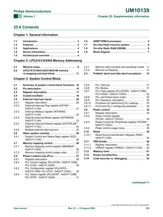 UM10139

Philips Semiconductors
Volume 1

Chapter 25: Supplementary information

25.6 Contents
Chapter 1: General information
1.1
1.2
1.3
1.4
1.5

Introduction . . . . . . . . . . . . . . . . . . . . . . . . . . . .
Features . . . . . . . . . . . . . . . . . . . . . . . . . . . . . . .
Applications . . . . . . . . . . . . . . . . . . . . . . . . . . . .
Device information. . . . . . . . . . . . . . . . . . . . . . .
Architectural overview . . . . . . . . . . . . . . . . . . .

3
3
4
4
4

1.6
1.7
1.8
1.9

ARM7TDMI-S processor . . . . . . . . . . . . . . . . . .
On-chip Flash memory system . . . . . . . . . . . .
On-chip Static RAM (SRAM). . . . . . . . . . . . . . .
Block diagram . . . . . . . . . . . . . . . . . . . . . . . . . .

5
6
6
7

2.2.1
2.2.2
2.3

Memory map concepts and operating modes 11
Memory re-mapping. . . . . . . . . . . . . . . . . . . . 12
Prefetch abort and data abort exceptions . . 15

3.8.5
3.8.6
3.8.7

PLL Interrupt . . . . . . . . . . . . . . . . . . . . . . . . . 31
PLL Modes. . . . . . . . . . . . . . . . . . . . . . . . . . . 31
PLL Feed register (PLL0FEED - 0xE01F C08C,
PLL1FEED - 0xE01F C0AC) . . . . . . . . . . . . . 32
PLL and Power-down mode . . . . . . . . . . . . . . 32
PLL frequency calculation . . . . . . . . . . . . . . . 33
Procedure for determining PLL settings. . . . . 33
PLL0 and PLL1 configuring examples . . . . . . 34
Power control. . . . . . . . . . . . . . . . . . . . . . . . . . 35
Register description . . . . . . . . . . . . . . . . . . . . 35
Power Control register
(PCON - 0xE01F COCO) . . . . . . . . . . . . . . . . 35
Power Control for Peripherals register (PCONP 0xE01F COC4) . . . . . . . . . . . . . . . . . . . . . . . 36
Power control usage notes. . . . . . . . . . . . . . . 38
Reset . . . . . . . . . . . . . . . . . . . . . . . . . . . . . . . . 38
Reset Source Identification Register (RSIR 0xE01F C180) . . . . . . . . . . . . . . . . . . . . . . . . 39
VPB divider . . . . . . . . . . . . . . . . . . . . . . . . . . . 40
Register description . . . . . . . . . . . . . . . . . . . . 40
VPBDIV register (VPBDIV - 0xE01F C100) . . 40
Wakeup timer. . . . . . . . . . . . . . . . . . . . . . . . . . 41
Brown-out detection . . . . . . . . . . . . . . . . . . . . 42
Code security vs. debugging . . . . . . . . . . . . . 43

Chapter 2: LPC2141/2/4/6/8 Memory Addressing
2.1
2.2

Memory maps. . . . . . . . . . . . . . . . . . . . . . . . . . . 8
LPC2141/2142/2144/2146/2148 memory
re-mapping and boot block. . . . . . . . . . . . . . . 11

Chapter 3: System Control Block
3.1
3.2
3.3
3.4
3.5
3.5.1
3.5.2
3.5.3
3.5.4
3.5.5
3.5.6
3.6
3.6.1
3.7
3.7.1
3.7.2
3.8
3.8.1
3.8.2
3.8.3
3.8.4

Summary of system control block functions 16
Pin description . . . . . . . . . . . . . . . . . . . . . . . . . 16
Register description . . . . . . . . . . . . . . . . . . . . 17
Crystal oscillator . . . . . . . . . . . . . . . . . . . . . . . 18
External interrupt inputs . . . . . . . . . . . . . . . . . 20
Register description . . . . . . . . . . . . . . . . . . . . 20
External Interrupt Flag register (EXTINT 0xE01F C140) . . . . . . . . . . . . . . . . . . . . . . . . 21
Interrupt Wakeup register (INTWAKE 0xE01F C144) . . . . . . . . . . . . . . . . . . . . . . . . 22
External Interrupt Mode register (EXTMODE 0xE01F C148) . . . . . . . . . . . . . . . . . . . . . . . . 23
External Interrupt Polarity register (EXTPOLAR 0xE01F C14C) . . . . . . . . . . . . . . . . . . . . . . . . 24
Multiple external interrupt pins . . . . . . . . . . . . 25
Other system controls. . . . . . . . . . . . . . . . . . . 26
System Control and Status flags register (SCS 0xE01F C1A0) . . . . . . . . . . . . . . . . . . . . . . . . 26
Memory mapping control . . . . . . . . . . . . . . . . 26
Memory Mapping control register (MEMMAP 0xE01F C040) . . . . . . . . . . . . . . . . . . . . . . . . 26
Memory mapping control usage notes . . . . . . 27
Phase Locked Loop (PLL). . . . . . . . . . . . . . . . 27
Register description . . . . . . . . . . . . . . . . . . . . 28
PLL Control register (PLL0CON - 0xE01F C080,
PLL1CON - 0xE01F C0A0) . . . . . . . . . . . . . . 29
PLL Configuration register (PLL0CFG 0xE01F C084, PLL1CFG - 0xE01F C0A4) . . . 30
PLL Status register (PLL0STAT - 0xE01F C088,
PLL1STAT - 0xE01F C0A8) . . . . . . . . . . . . . . 31

3.8.8
3.8.9
3.8.10
3.8.11
3.9
3.9.1
3.9.2
3.9.3
3.9.4
3.10
3.10.1
3.11
3.11.1
3.11.2
3.12
3.13
3.14

continued >>

© Koninklijke Philips Electronics N.V. 2005. All rights reserved.

User manual

Rev. 01 — 15 August 2005

339

 