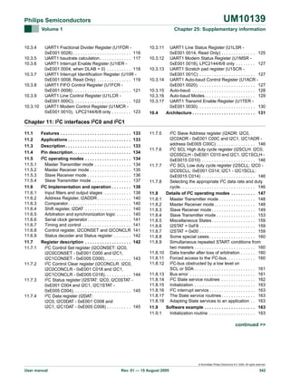 UM10139

Philips Semiconductors
Volume 1

10.3.4
10.3.5
10.3.6
10.3.7
10.3.8
10.3.9
10.3.10

Chapter 25: Supplementary information

UART1 Fractional Divider Register (U1FDR 0xE001 0028) . . . . . . . . . . . . . . . . . . . . . . . . 116
UART1 baudrate calculation . . . . . . . . . . . . . 117
UART1 Interrupt Enable Register (U1IER 0xE001 0004, when DLAB = 0) . . . . . . . . . . 118
UART1 Interrupt Identification Register (U1IIR 0xE001 0008, Read Only) . . . . . . . . . . . . . . 119
UART1 FIFO Control Register (U1FCR 0xE001 0008) . . . . . . . . . . . . . . . . . . . . . . . . 121
UART1 Line Control Register (U1LCR 0xE001 000C). . . . . . . . . . . . . . . . . . . . . . . . 122
UART1 Modem Control Register (U1MCR 0xE001 0010), LPC2144/6/8 only . . . . . . . . 123

10.3.11
10.3.12
10.3.13
10.3.14
10.3.15
10.3.16
10.3.17
10.4

UART1 Line Status Register (U1LSR 0xE001 0014, Read Only) . . . . . . . . . . . . . . 125
UART1 Modem Status Register (U1MSR 0xE001 0018), LPC2144/6/8 only . . . . . . . . 127
UART1 Scratch pad register (U1SCR 0xE001 001C) . . . . . . . . . . . . . . . . . . . . . . . 127
UART1 Auto-baud Control Register (U1ACR 0xE001 0020). . . . . . . . . . . . . . . . . . . . . . . . 127
Auto-baud. . . . . . . . . . . . . . . . . . . . . . . . . . . 128
Auto-baud Modes. . . . . . . . . . . . . . . . . . . . . 129
UART1 Transmit Enable Register (U1TER 0xE001 0030). . . . . . . . . . . . . . . . . . . . . . . . 130
Architecture . . . . . . . . . . . . . . . . . . . . . . . . . . 131

Chapter 11: I2C interfaces I2C0 and I2C1
11.1
11.2
11.3
11.4
11.5
11.5.1
11.5.2
11.5.3
11.5.4
11.6
11.6.1
11.6.2
11.6.3
11.6.4
11.6.5
11.6.6
11.6.7
11.6.8
11.6.9
11.7
11.7.1

11.7.2

11.7.3

11.7.4

Features . . . . . . . . . . . . . . . . . . . . . . . . . . . . . 133
Applications . . . . . . . . . . . . . . . . . . . . . . . . . . 133
Description . . . . . . . . . . . . . . . . . . . . . . . . . . . 133
Pin description . . . . . . . . . . . . . . . . . . . . . . . . 134
I2C operating modes . . . . . . . . . . . . . . . . . . . 134
Master Transmitter mode . . . . . . . . . . . . . . . 134
Master Receiver mode . . . . . . . . . . . . . . . . . 135
Slave Receiver mode . . . . . . . . . . . . . . . . . . 136
Slave Transmitter mode . . . . . . . . . . . . . . . . 137
I2C Implementation and operation . . . . . . . . 138
Input filters and output stages . . . . . . . . . . . 138
Address Register, I2ADDR . . . . . . . . . . . . . . 140
Comparator. . . . . . . . . . . . . . . . . . . . . . . . . . 140
Shift register, I2DAT . . . . . . . . . . . . . . . . . . . 140
Arbitration and synchronization logic . . . . . . 140
Serial clock generator . . . . . . . . . . . . . . . . . . 141
Timing and control . . . . . . . . . . . . . . . . . . . . 141
Control register, I2CONSET and I2CONCLR 141
Status decoder and Status register . . . . . . . 142
Register description . . . . . . . . . . . . . . . . . . . 142
I2C Control Set register (I2CONSET: I2C0,
I2C0CONSET - 0xE001 C000 and I2C1,
I2C1CONSET - 0xE005 C000) . . . . . . . . . . . 143
I2C Control Clear register (I2CONCLR: I2C0,
I2C0CONCLR - 0xE001 C018 and I2C1,
I2C1CONCLR - 0xE005 C018). . . . . . . . . . . 144
I2C Status register (I2STAT: I2C0, I2C0STAT 0xE001 C004 and I2C1, I2C1STAT 0xE005 C004). . . . . . . . . . . . . . . . . . . . . . . . 145
I2C Data register (I2DAT:
I2C0, I2C0DAT - 0xE001 C008 and
I2C1, I2C1DAT - 0xE005 C008) . . . . . . . . . . 145

11.7.5

11.7.6

11.7.7

11.7.8
11.8
11.8.1
11.8.2
11.8.3
11.8.4
11.8.5
11.8.6
11.8.7
11.8.8
11.8.9
11.8.10
11.8.11
11.8.12
11.8.13
11.8.14
11.8.15
11.8.16
11.8.17
11.8.18
11.9
11.9.1

I2C Slave Address register (I2ADR: I2C0,
I2C0ADR - 0xE001 C00C and I2C1, I2C1ADR address 0xE005 C00C) . . . . . . . . . . . . . . . . 146
I2C SCL High duty cycle register (I2SCLH: I2C0,
I2C0SCLH - 0xE001 C010 and I2C1, I2C1SCLH 0xE0015 C010) . . . . . . . . . . . . . . . . . . . . . . 146
I2C SCL Low duty cycle register (I2SCLL: I2C0 I2C0SCLL: 0xE001 C014; I2C1 - I2C1SCLL:
0xE0015 C014) . . . . . . . . . . . . . . . . . . . . . . 146
Selecting the appropriate I2C data rate and duty
cycle. . . . . . . . . . . . . . . . . . . . . . . . . . . . . . . 146
Details of I2C operating modes . . . . . . . . . . 147
Master Transmitter mode . . . . . . . . . . . . . . . 148
Master Receiver mode . . . . . . . . . . . . . . . . . 148
Slave Receiver mode . . . . . . . . . . . . . . . . . . 149
Slave Transmitter mode . . . . . . . . . . . . . . . . 153
Miscellaneous States . . . . . . . . . . . . . . . . . . 159
I2STAT = 0xF8 . . . . . . . . . . . . . . . . . . . . . . . 159
I2STAT = 0x00 . . . . . . . . . . . . . . . . . . . . . . . 159
Some special cases . . . . . . . . . . . . . . . . . . . 160
Simultaneous repeated START conditions from
two masters . . . . . . . . . . . . . . . . . . . . . . . . . 160
Data transfer after loss of arbitration . . . . . . 160
Forced access to the I2C-bus. . . . . . . . . . . . 160
I2C-bus obstructed by a low level on
SCL or SDA . . . . . . . . . . . . . . . . . . . . . . . . . 161
Bus error . . . . . . . . . . . . . . . . . . . . . . . . . . . 161
I2C State service routines . . . . . . . . . . . . . . 162
Initialization . . . . . . . . . . . . . . . . . . . . . . . . . 163
I2C interrupt service . . . . . . . . . . . . . . . . . . . 163
The State service routines . . . . . . . . . . . . . . 163
Adapting State services to an application . . 163
Software example . . . . . . . . . . . . . . . . . . . . . 163
Initialization routine . . . . . . . . . . . . . . . . . . . 163

continued >>

© Koninklijke Philips Electronics N.V. 2005. All rights reserved.

User manual

Rev. 01 — 15 August 2005

342

 
