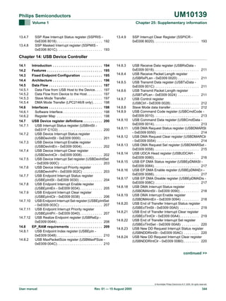 UM10139

Philips Semiconductors
Volume 1

13.4.7
13.4.8

Chapter 25: Supplementary information

SSP Raw Interrupt Status register (SSPRIS 0xE006 8018) . . . . . . . . . . . . . . . . . . . . . . . . 192
SSP Masked Interrupt register (SSPMIS 0xE006 801C). . . . . . . . . . . . . . . . . . . . . . . . 193

13.4.9

SSP Interrupt Clear Register (SSPICR 0xE006 8020). . . . . . . . . . . . . . . . . . . . . . . . 193

14.8.3

USB Receive Data register (USBRxData 0xE009 0018). . . . . . . . . . . . . . . . . . . . . . . . 211
USB Receive Packet Length register
(USBRxPLen - 0xE009 0020) . . . . . . . . . . . 211
USB Transmit Data register (USBTxData 0xE009 001C) . . . . . . . . . . . . . . . . . . . . . . . 211
USB Transmit Packet Length register
(USBTxPLen - 0xE009 0024) . . . . . . . . . . . 211
USB Control register
(USBCtrl - 0xE009 0028) . . . . . . . . . . . . . . . 212
Slave Mode data transfer . . . . . . . . . . . . . . . 212
USB Command Code register (USBCmdCode 0xE009 0010). . . . . . . . . . . . . . . . . . . . . . . . 213
USB Command Data register (USBCmdData 0xE009 0014). . . . . . . . . . . . . . . . . . . . . . . . 213
USB DMA Request Status register (USBDMARSt
- 0xE009 0050) . . . . . . . . . . . . . . . . . . . . . . 214
USB DMA Request Clear register (USBDMARClr
- 0xE009 0054) . . . . . . . . . . . . . . . . . . . . . . 214
USB DMA Request Set register (USBDMARSet 0xE009 0058). . . . . . . . . . . . . . . . . . . . . . . . 215
USB UDCA Head register (USBUDCAH 0xE009 0080). . . . . . . . . . . . . . . . . . . . . . . . 216
USB EP DMA Status register (USBEpDMASt 0xE009 0084). . . . . . . . . . . . . . . . . . . . . . . . 217
USB EP DMA Enable register (USBEpDMAEn 0xE009 0088). . . . . . . . . . . . . . . . . . . . . . . . 217
USB EP DMA Disable register (USBEpDMADis 0xE009 008C) . . . . . . . . . . . . . . . . . . . . . . . 217
USB DMA Interrupt Status register
(USBDMAIntSt - 0xE009 0090) . . . . . . . . . . 218
USB DMA Interrupt Enable register
(USBDMAIntEn - 0xE009 0094) . . . . . . . . . 218
USB End of Transfer Interrupt Status register
(USBEoTIntSt - 0xE009 00A0) . . . . . . . . . . 219
USB End of Transfer Interrupt Clear register
(USBEoTIntClr - 0xE009 00A4) . . . . . . . . . . 219
USB End of Transfer Interrupt Set register
(USBEoTIntSet - 0xE009 00A8) . . . . . . . . . 220
USB New DD Request Interrupt Status register
(USBNDDRIntSt - 0xE009 00AC) . . . . . . . . 220
USB New DD Request Interrupt Clear register
(USBNDDRIntClr - 0xE009 00B0) . . . . . . . . 220

Chapter 14: USB Device Controller
14.1
14.2
14.3
14.4
14.5
14.5.1
14.5.2
14.5.3
14.5.4
14.6
14.6.1
14.6.2
14.7
14.7.1
14.7.2
14.7.3
14.7.4
14.7.5
14.7.6
14.7.7
14.7.8
14.7.9
14.7.10
14.7.11
14.7.12
14.8
14.8.1
14.8.2

Introduction . . . . . . . . . . . . . . . . . . . . . . . . . . 194
Features . . . . . . . . . . . . . . . . . . . . . . . . . . . . . 195
Fixed Endpoint Configuration . . . . . . . . . . . 195
Architecture . . . . . . . . . . . . . . . . . . . . . . . . . . 196
Data Flow . . . . . . . . . . . . . . . . . . . . . . . . . . . . 197
Data Flow from USB Host to the Device. . . . 197
Data Flow from Device to the Host . . . . . . . . 197
Slave Mode Transfer . . . . . . . . . . . . . . . . . . . 197
DMA Mode Transfer (LPC2146/8 only) . . . . . 198
Interfaces . . . . . . . . . . . . . . . . . . . . . . . . . . . . 198
Software Interface. . . . . . . . . . . . . . . . . . . . . 198
Register Map . . . . . . . . . . . . . . . . . . . . . . . . 198
USB Device register definitions . . . . . . . . . . 200
USB Interrupt Status register (USBIntSt 0xE01F C1C0) . . . . . . . . . . . . . . . . . . . . . . . 200
USB Device Interrupt Status register
(USBDevIntSt - 0xE009 0000) . . . . . . . . . . . 201
USB Device Interrupt Enable register
(USBDevIntEn - 0xE009 0004). . . . . . . . . . . 202
USB Device Interrupt Clear register
(USBDevIntClr - 0xE009 0008). . . . . . . . . . . 202
USB Device Interrupt Set register (USBDevIntSet
- 0xE009 000C) . . . . . . . . . . . . . . . . . . . . . . 203
USB Device Interrupt Priority register
(USBDevIntPri - 0xE009 002C) . . . . . . . . . . 203
USB Endpoint Interrupt Status register
(USBEpIntSt - 0xE009 0030) . . . . . . . . . . . . 204
USB Endpoint Interrupt Enable register
(USBEpIntEn - 0xE009 0034). . . . . . . . . . . . 205
USB Endpoint Interrupt Clear register
(USBEpIntClr - 0xE009 0038) . . . . . . . . . . . 206
USB Endpoint Interrupt Set register (USBEpIntSet
- 0xE009 003C) . . . . . . . . . . . . . . . . . . . . . . 207
USB Endpoint Interrupt Priority register
(USBEpIntPri - 0xE009 0040). . . . . . . . . . . . 207
USB Realize Endpoint register (USBReEp 0xE009 0044) . . . . . . . . . . . . . . . . . . . . . . . . 208
EP_RAM requirements . . . . . . . . . . . . . . . . . 209
USB Endpoint Index register (USBEpIn 0xE009 0048) . . . . . . . . . . . . . . . . . . . . . . . . 210
USB MaxPacketSize register (USBMaxPSize 0xE009 004C). . . . . . . . . . . . . . . . . . . . . . . . 210

14.8.4
14.8.5
14.8.6
14.8.7
14.8.8
14.8.9
14.8.10
14.8.11
14.8.12
14.8.13
14.8.14
14.8.15
14.8.16
14.8.17
14.8.18
14.8.19
14.8.20
14.8.21
14.8.22
14.8.23
14.8.24

continued >>

© Koninklijke Philips Electronics N.V. 2005. All rights reserved.

User manual

Rev. 01 — 15 August 2005

344

 